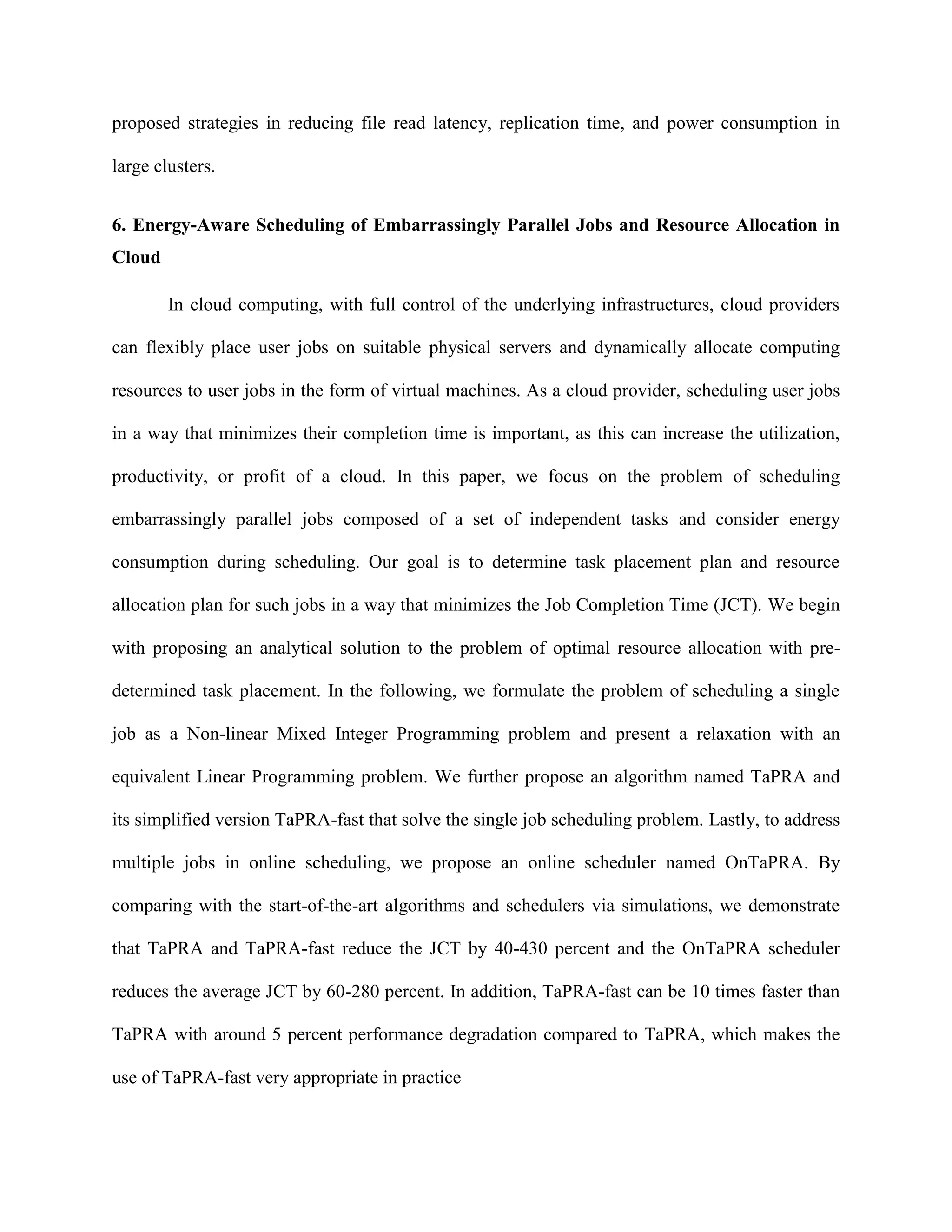 proposed strategies in reducing file read latency, replication time, and power consumption in
large clusters.
6. Energy-Aware Scheduling of Embarrassingly Parallel Jobs and Resource Allocation in
Cloud
In cloud computing, with full control of the underlying infrastructures, cloud providers
can flexibly place user jobs on suitable physical servers and dynamically allocate computing
resources to user jobs in the form of virtual machines. As a cloud provider, scheduling user jobs
in a way that minimizes their completion time is important, as this can increase the utilization,
productivity, or profit of a cloud. In this paper, we focus on the problem of scheduling
embarrassingly parallel jobs composed of a set of independent tasks and consider energy
consumption during scheduling. Our goal is to determine task placement plan and resource
allocation plan for such jobs in a way that minimizes the Job Completion Time (JCT). We begin
with proposing an analytical solution to the problem of optimal resource allocation with pre-
determined task placement. In the following, we formulate the problem of scheduling a single
job as a Non-linear Mixed Integer Programming problem and present a relaxation with an
equivalent Linear Programming problem. We further propose an algorithm named TaPRA and
its simplified version TaPRA-fast that solve the single job scheduling problem. Lastly, to address
multiple jobs in online scheduling, we propose an online scheduler named OnTaPRA. By
comparing with the start-of-the-art algorithms and schedulers via simulations, we demonstrate
that TaPRA and TaPRA-fast reduce the JCT by 40-430 percent and the OnTaPRA scheduler
reduces the average JCT by 60-280 percent. In addition, TaPRA-fast can be 10 times faster than
TaPRA with around 5 percent performance degradation compared to TaPRA, which makes the
use of TaPRA-fast very appropriate in practice
 