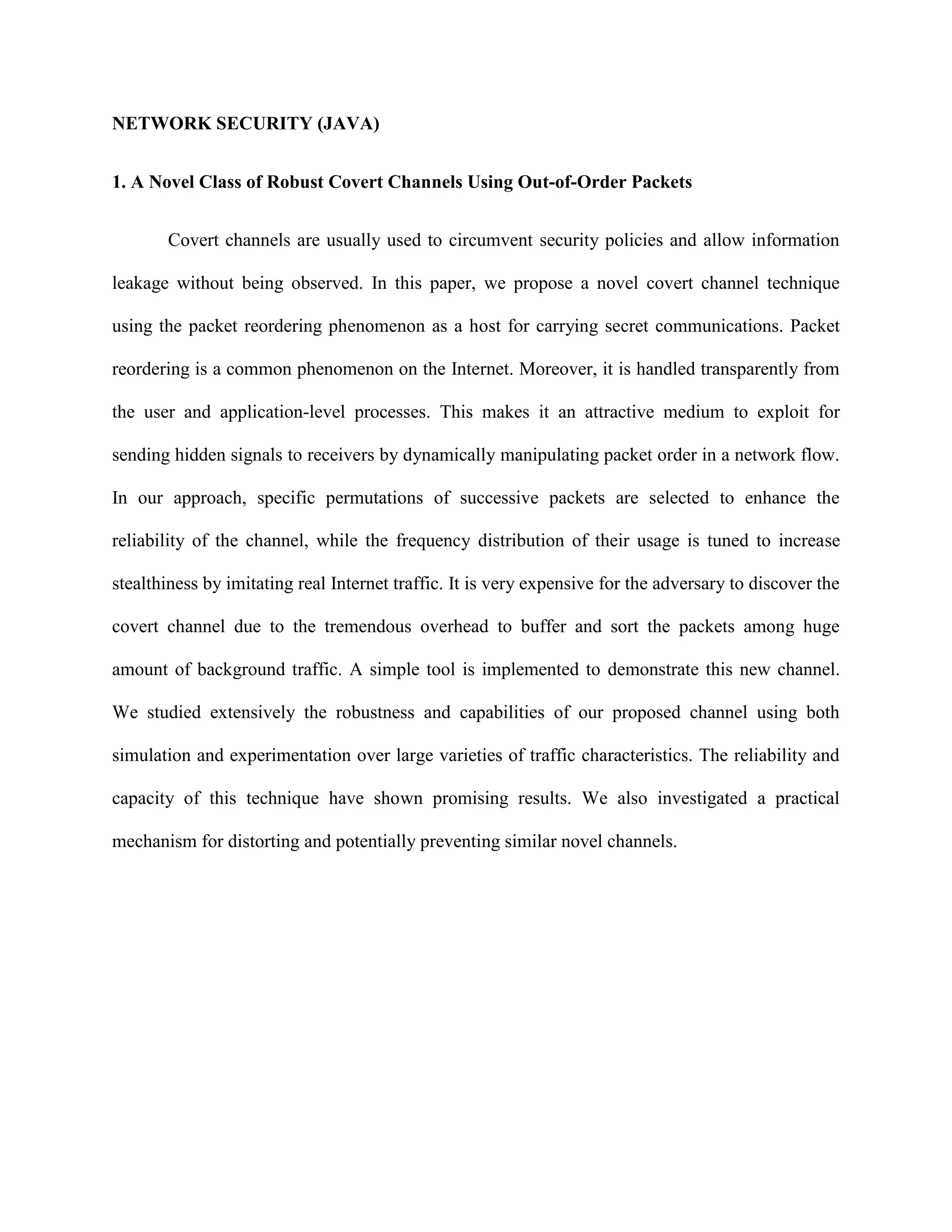 NETWORK SECURITY (JAVA)
1. A Novel Class of Robust Covert Channels Using Out-of-Order Packets
Covert channels are usually used to circumvent security policies and allow information
leakage without being observed. In this paper, we propose a novel covert channel technique
using the packet reordering phenomenon as a host for carrying secret communications. Packet
reordering is a common phenomenon on the Internet. Moreover, it is handled transparently from
the user and application-level processes. This makes it an attractive medium to exploit for
sending hidden signals to receivers by dynamically manipulating packet order in a network flow.
In our approach, specific permutations of successive packets are selected to enhance the
reliability of the channel, while the frequency distribution of their usage is tuned to increase
stealthiness by imitating real Internet traffic. It is very expensive for the adversary to discover the
covert channel due to the tremendous overhead to buffer and sort the packets among huge
amount of background traffic. A simple tool is implemented to demonstrate this new channel.
We studied extensively the robustness and capabilities of our proposed channel using both
simulation and experimentation over large varieties of traffic characteristics. The reliability and
capacity of this technique have shown promising results. We also investigated a practical
mechanism for distorting and potentially preventing similar novel channels.
 