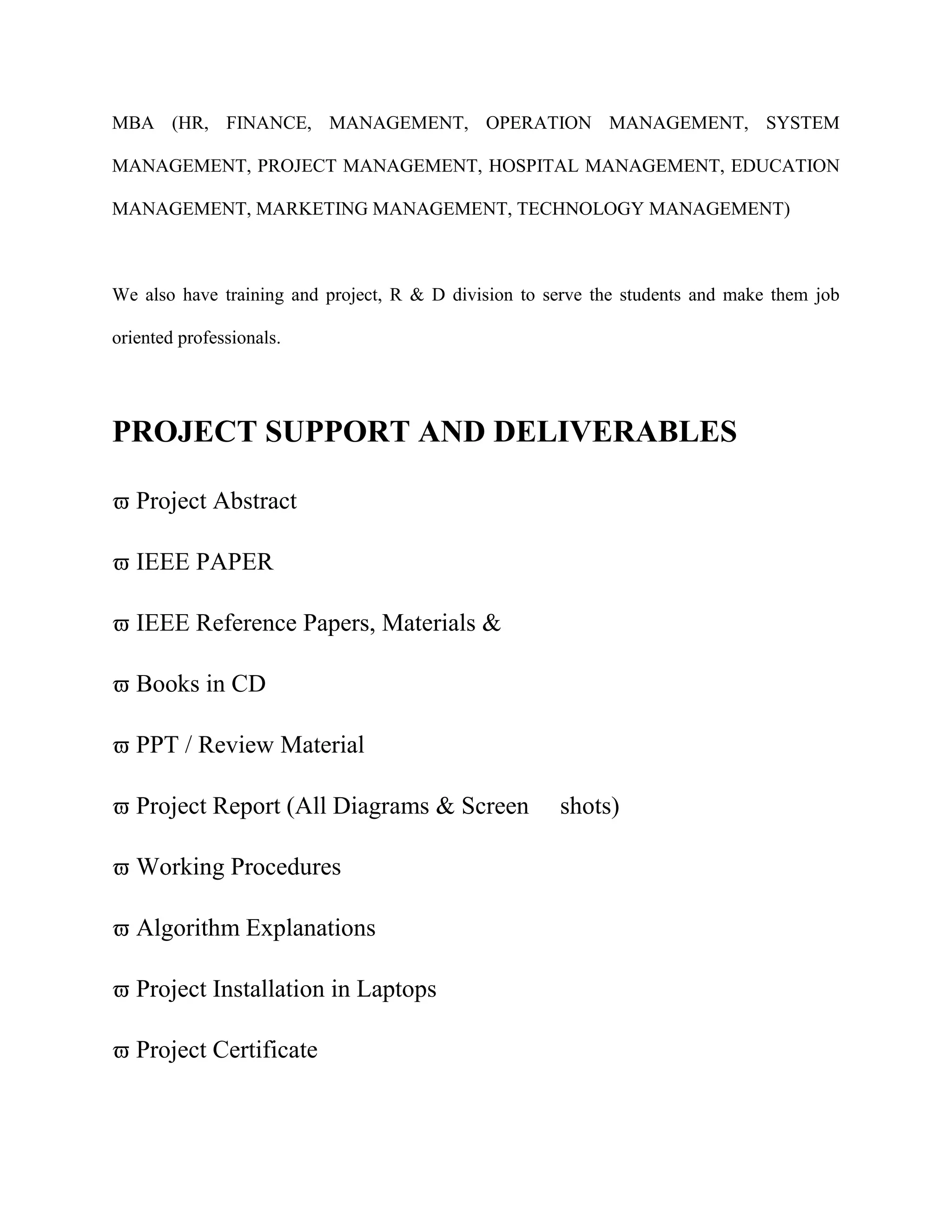 MBA (HR, FINANCE, MANAGEMENT, OPERATION MANAGEMENT, SYSTEM
MANAGEMENT, PROJECT MANAGEMENT, HOSPITAL MANAGEMENT, EDUCATION
MANAGEMENT, MARKETING MANAGEMENT, TECHNOLOGY MANAGEMENT)
We also have training and project, R & D division to serve the students and make them job
oriented professionals.
PROJECT SUPPORT AND DELIVERABLES
 Project Abstract
 IEEE PAPER
 IEEE Reference Papers, Materials &
 Books in CD
 PPT / Review Material
 Project Report (All Diagrams & Screen shots)
 Working Procedures
 Algorithm Explanations
 Project Installation in Laptops
 Project Certificate
 