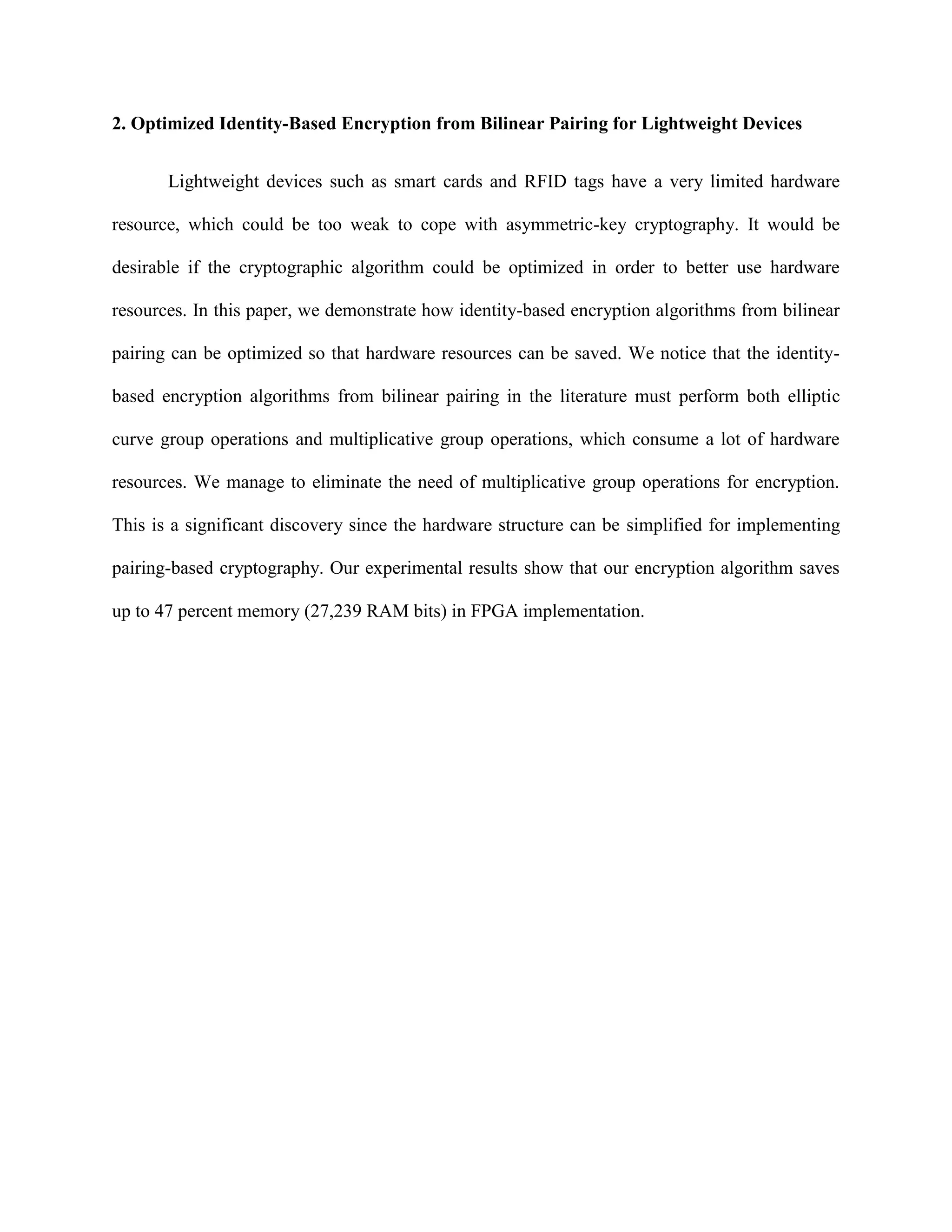 2. Optimized Identity-Based Encryption from Bilinear Pairing for Lightweight Devices
Lightweight devices such as smart cards and RFID tags have a very limited hardware
resource, which could be too weak to cope with asymmetric-key cryptography. It would be
desirable if the cryptographic algorithm could be optimized in order to better use hardware
resources. In this paper, we demonstrate how identity-based encryption algorithms from bilinear
pairing can be optimized so that hardware resources can be saved. We notice that the identity-
based encryption algorithms from bilinear pairing in the literature must perform both elliptic
curve group operations and multiplicative group operations, which consume a lot of hardware
resources. We manage to eliminate the need of multiplicative group operations for encryption.
This is a significant discovery since the hardware structure can be simplified for implementing
pairing-based cryptography. Our experimental results show that our encryption algorithm saves
up to 47 percent memory (27,239 RAM bits) in FPGA implementation.
 