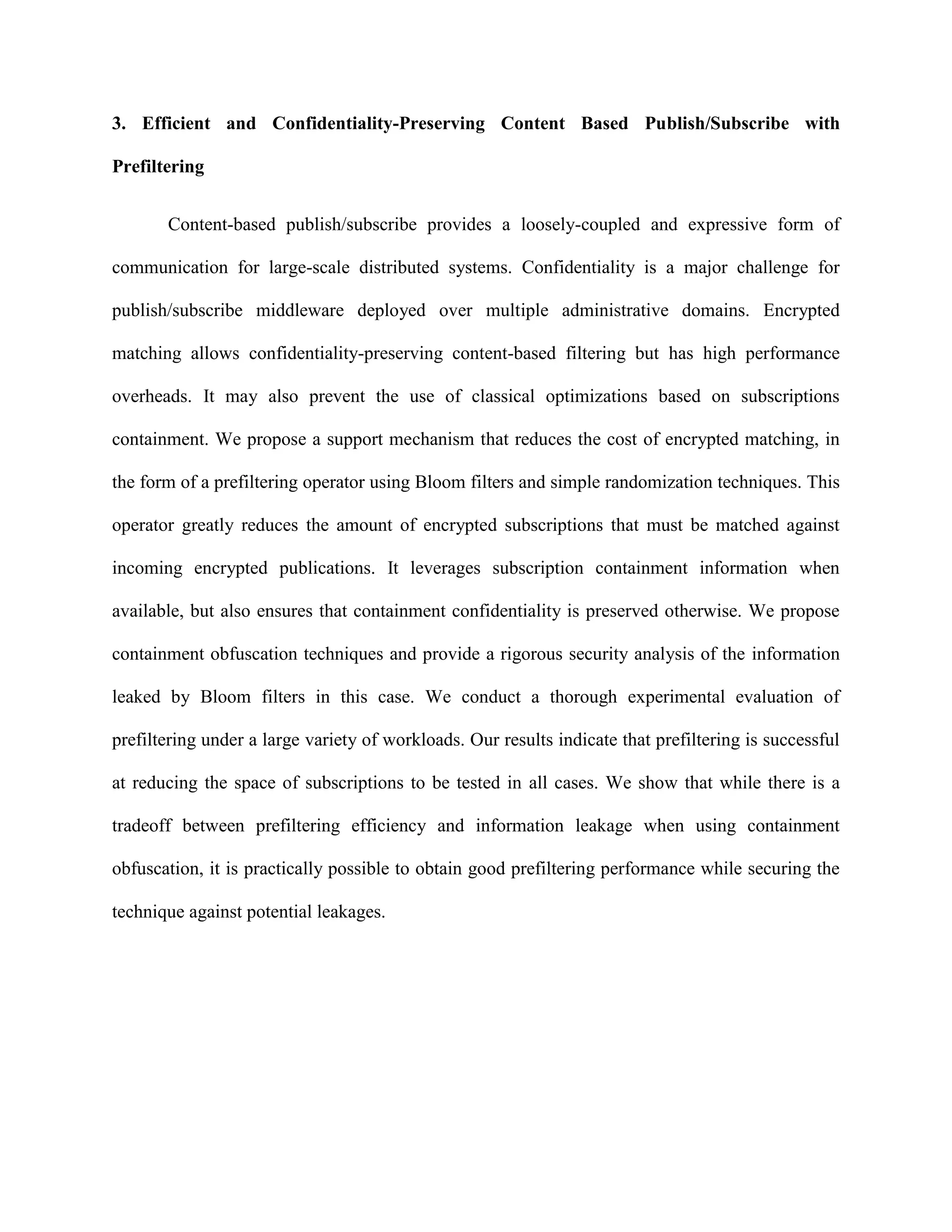 3. Efficient and Confidentiality-Preserving Content Based Publish/Subscribe with
Prefiltering
Content-based publish/subscribe provides a loosely-coupled and expressive form of
communication for large-scale distributed systems. Confidentiality is a major challenge for
publish/subscribe middleware deployed over multiple administrative domains. Encrypted
matching allows confidentiality-preserving content-based filtering but has high performance
overheads. It may also prevent the use of classical optimizations based on subscriptions
containment. We propose a support mechanism that reduces the cost of encrypted matching, in
the form of a prefiltering operator using Bloom filters and simple randomization techniques. This
operator greatly reduces the amount of encrypted subscriptions that must be matched against
incoming encrypted publications. It leverages subscription containment information when
available, but also ensures that containment confidentiality is preserved otherwise. We propose
containment obfuscation techniques and provide a rigorous security analysis of the information
leaked by Bloom filters in this case. We conduct a thorough experimental evaluation of
prefiltering under a large variety of workloads. Our results indicate that prefiltering is successful
at reducing the space of subscriptions to be tested in all cases. We show that while there is a
tradeoff between prefiltering efficiency and information leakage when using containment
obfuscation, it is practically possible to obtain good prefiltering performance while securing the
technique against potential leakages.
 