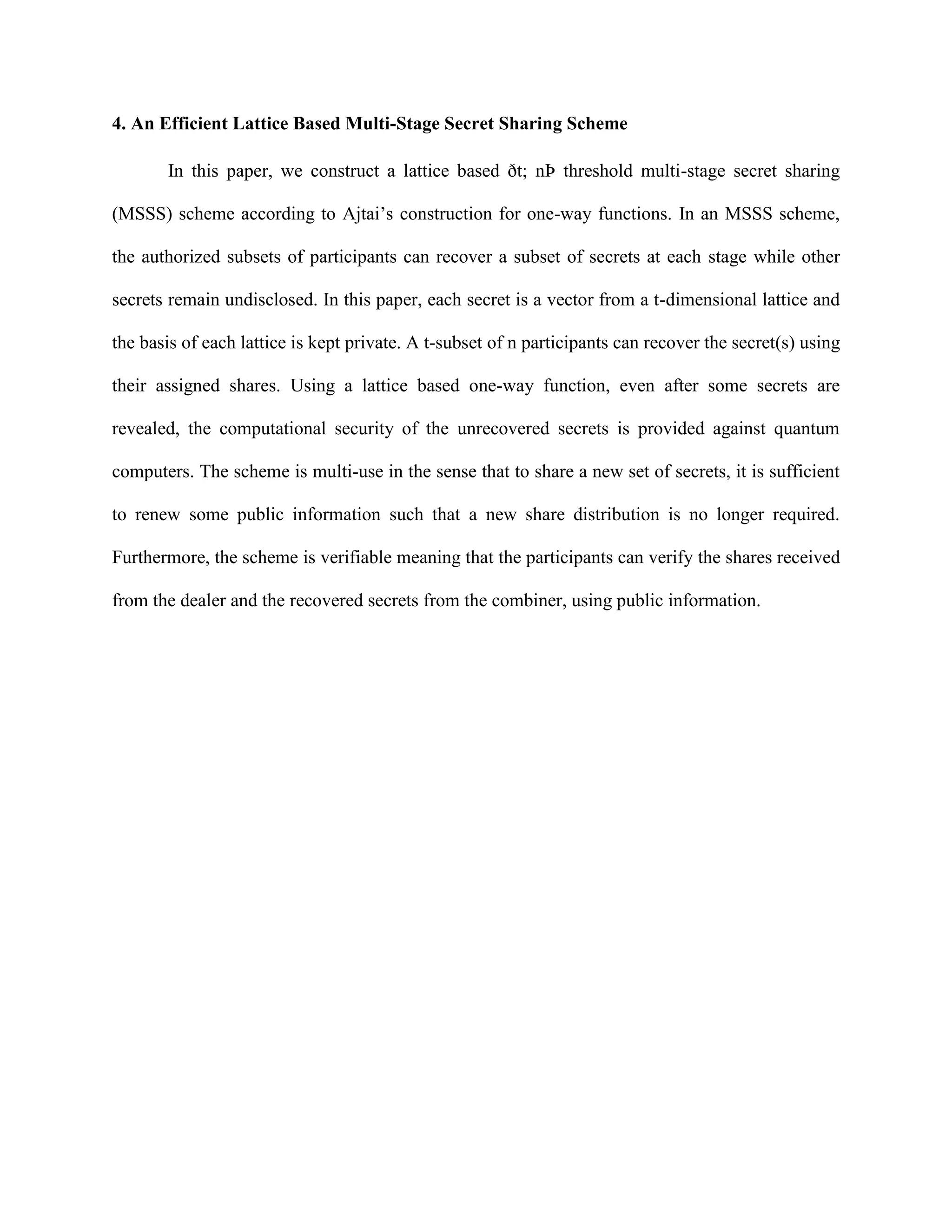 4. An Efficient Lattice Based Multi-Stage Secret Sharing Scheme
In this paper, we construct a lattice based ðt; nÞ threshold multi-stage secret sharing
(MSSS) scheme according to Ajtai’s construction for one-way functions. In an MSSS scheme,
the authorized subsets of participants can recover a subset of secrets at each stage while other
secrets remain undisclosed. In this paper, each secret is a vector from a t-dimensional lattice and
the basis of each lattice is kept private. A t-subset of n participants can recover the secret(s) using
their assigned shares. Using a lattice based one-way function, even after some secrets are
revealed, the computational security of the unrecovered secrets is provided against quantum
computers. The scheme is multi-use in the sense that to share a new set of secrets, it is sufficient
to renew some public information such that a new share distribution is no longer required.
Furthermore, the scheme is verifiable meaning that the participants can verify the shares received
from the dealer and the recovered secrets from the combiner, using public information.
 