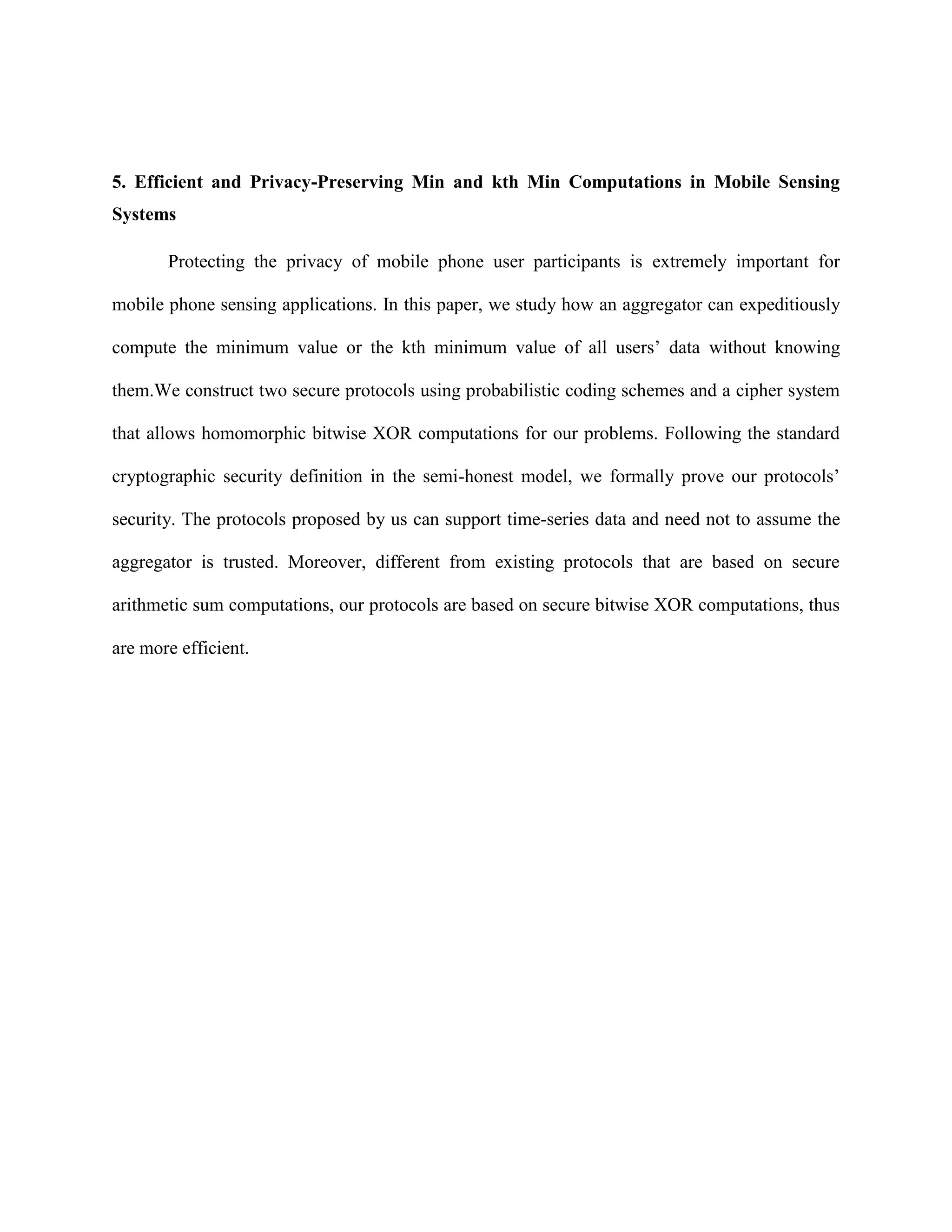 5. Efficient and Privacy-Preserving Min and kth Min Computations in Mobile Sensing
Systems
Protecting the privacy of mobile phone user participants is extremely important for
mobile phone sensing applications. In this paper, we study how an aggregator can expeditiously
compute the minimum value or the kth minimum value of all users’ data without knowing
them.We construct two secure protocols using probabilistic coding schemes and a cipher system
that allows homomorphic bitwise XOR computations for our problems. Following the standard
cryptographic security definition in the semi-honest model, we formally prove our protocols’
security. The protocols proposed by us can support time-series data and need not to assume the
aggregator is trusted. Moreover, different from existing protocols that are based on secure
arithmetic sum computations, our protocols are based on secure bitwise XOR computations, thus
are more efficient.
 
