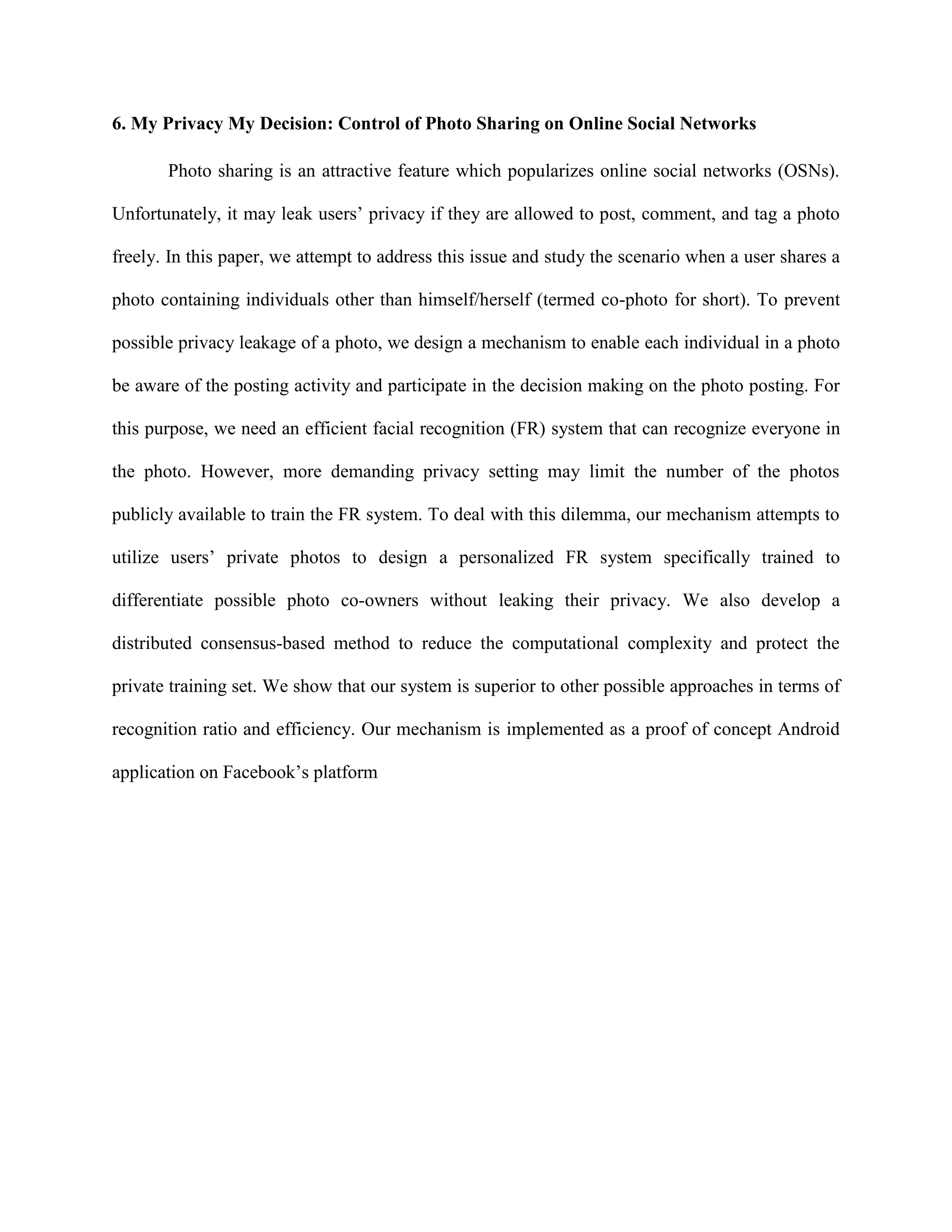 6. My Privacy My Decision: Control of Photo Sharing on Online Social Networks
Photo sharing is an attractive feature which popularizes online social networks (OSNs).
Unfortunately, it may leak users’ privacy if they are allowed to post, comment, and tag a photo
freely. In this paper, we attempt to address this issue and study the scenario when a user shares a
photo containing individuals other than himself/herself (termed co-photo for short). To prevent
possible privacy leakage of a photo, we design a mechanism to enable each individual in a photo
be aware of the posting activity and participate in the decision making on the photo posting. For
this purpose, we need an efficient facial recognition (FR) system that can recognize everyone in
the photo. However, more demanding privacy setting may limit the number of the photos
publicly available to train the FR system. To deal with this dilemma, our mechanism attempts to
utilize users’ private photos to design a personalized FR system specifically trained to
differentiate possible photo co-owners without leaking their privacy. We also develop a
distributed consensus-based method to reduce the computational complexity and protect the
private training set. We show that our system is superior to other possible approaches in terms of
recognition ratio and efficiency. Our mechanism is implemented as a proof of concept Android
application on Facebook’s platform
 