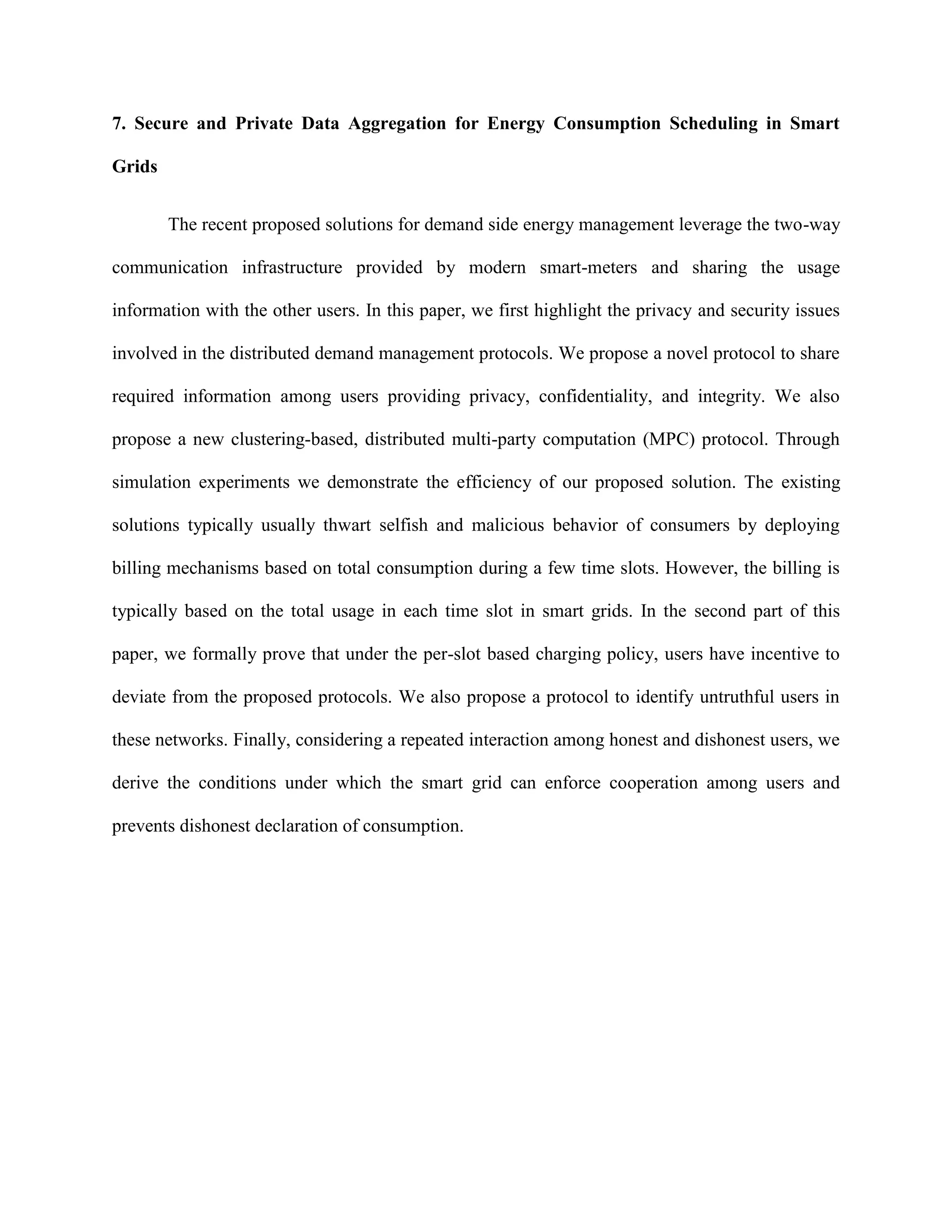 7. Secure and Private Data Aggregation for Energy Consumption Scheduling in Smart
Grids
The recent proposed solutions for demand side energy management leverage the two-way
communication infrastructure provided by modern smart-meters and sharing the usage
information with the other users. In this paper, we first highlight the privacy and security issues
involved in the distributed demand management protocols. We propose a novel protocol to share
required information among users providing privacy, confidentiality, and integrity. We also
propose a new clustering-based, distributed multi-party computation (MPC) protocol. Through
simulation experiments we demonstrate the efficiency of our proposed solution. The existing
solutions typically usually thwart selfish and malicious behavior of consumers by deploying
billing mechanisms based on total consumption during a few time slots. However, the billing is
typically based on the total usage in each time slot in smart grids. In the second part of this
paper, we formally prove that under the per-slot based charging policy, users have incentive to
deviate from the proposed protocols. We also propose a protocol to identify untruthful users in
these networks. Finally, considering a repeated interaction among honest and dishonest users, we
derive the conditions under which the smart grid can enforce cooperation among users and
prevents dishonest declaration of consumption.
 
