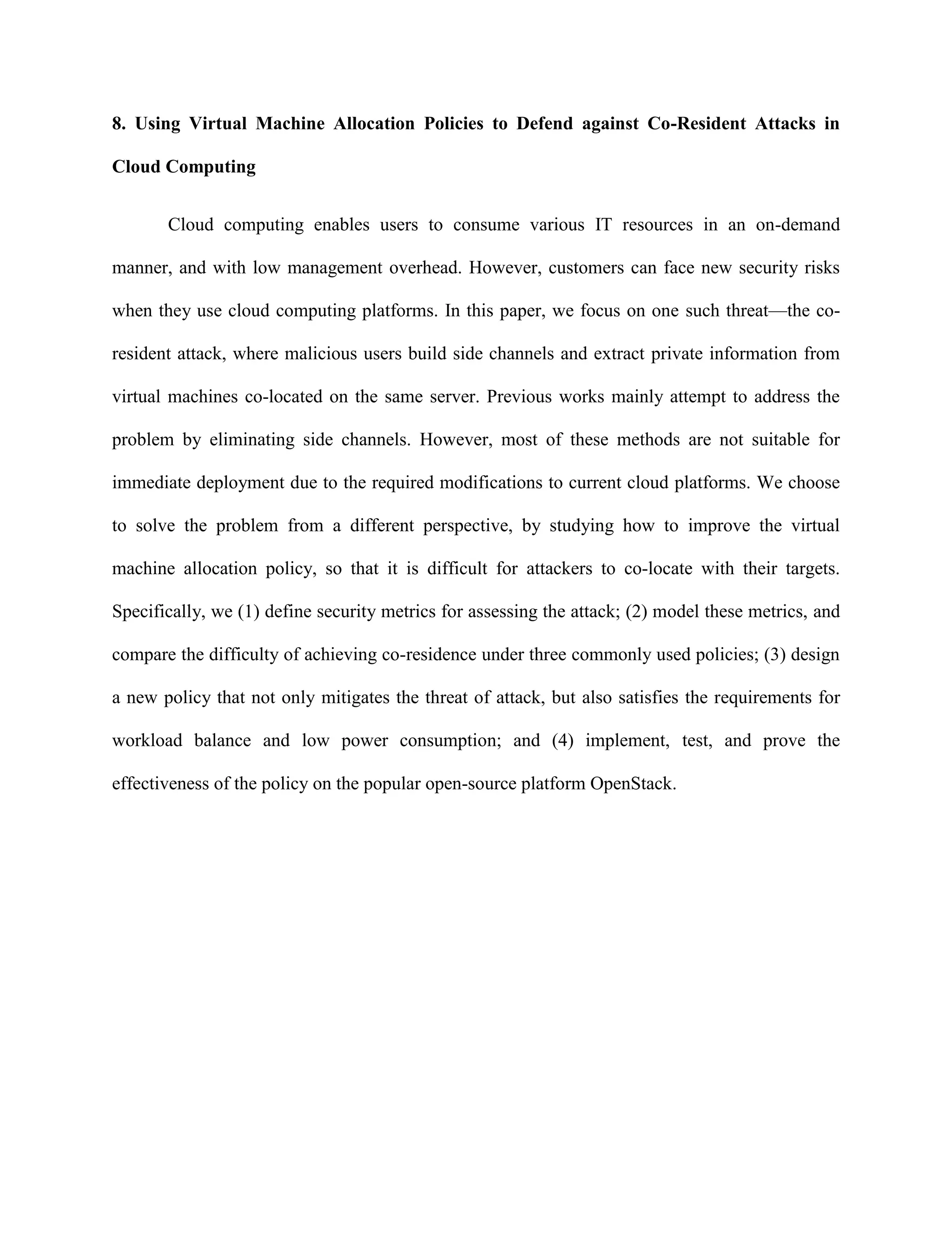 8. Using Virtual Machine Allocation Policies to Defend against Co-Resident Attacks in
Cloud Computing
Cloud computing enables users to consume various IT resources in an on-demand
manner, and with low management overhead. However, customers can face new security risks
when they use cloud computing platforms. In this paper, we focus on one such threat—the co-
resident attack, where malicious users build side channels and extract private information from
virtual machines co-located on the same server. Previous works mainly attempt to address the
problem by eliminating side channels. However, most of these methods are not suitable for
immediate deployment due to the required modifications to current cloud platforms. We choose
to solve the problem from a different perspective, by studying how to improve the virtual
machine allocation policy, so that it is difficult for attackers to co-locate with their targets.
Specifically, we (1) define security metrics for assessing the attack; (2) model these metrics, and
compare the difficulty of achieving co-residence under three commonly used policies; (3) design
a new policy that not only mitigates the threat of attack, but also satisfies the requirements for
workload balance and low power consumption; and (4) implement, test, and prove the
effectiveness of the policy on the popular open-source platform OpenStack.
 