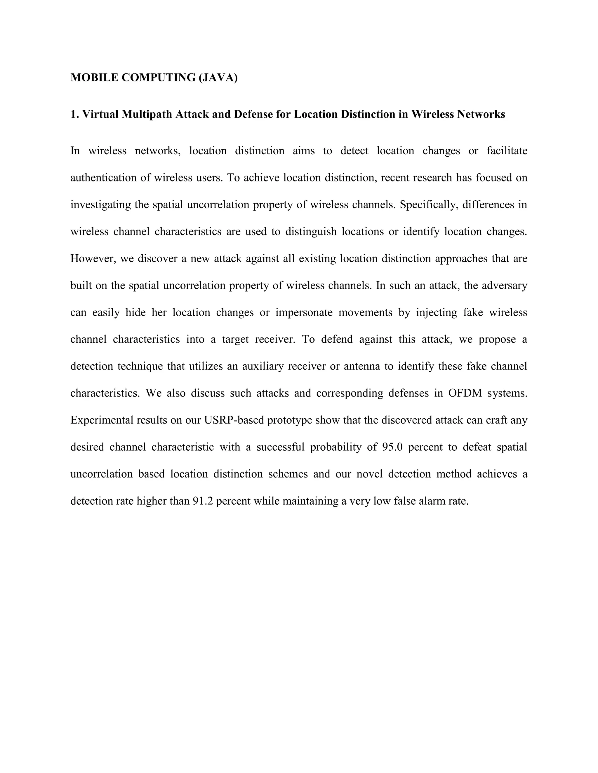 MOBILE COMPUTING (JAVA)
1. Virtual Multipath Attack and Defense for Location Distinction in Wireless Networks
In wireless networks, location distinction aims to detect location changes or facilitate
authentication of wireless users. To achieve location distinction, recent research has focused on
investigating the spatial uncorrelation property of wireless channels. Specifically, differences in
wireless channel characteristics are used to distinguish locations or identify location changes.
However, we discover a new attack against all existing location distinction approaches that are
built on the spatial uncorrelation property of wireless channels. In such an attack, the adversary
can easily hide her location changes or impersonate movements by injecting fake wireless
channel characteristics into a target receiver. To defend against this attack, we propose a
detection technique that utilizes an auxiliary receiver or antenna to identify these fake channel
characteristics. We also discuss such attacks and corresponding defenses in OFDM systems.
Experimental results on our USRP-based prototype show that the discovered attack can craft any
desired channel characteristic with a successful probability of 95.0 percent to defeat spatial
uncorrelation based location distinction schemes and our novel detection method achieves a
detection rate higher than 91.2 percent while maintaining a very low false alarm rate.
 