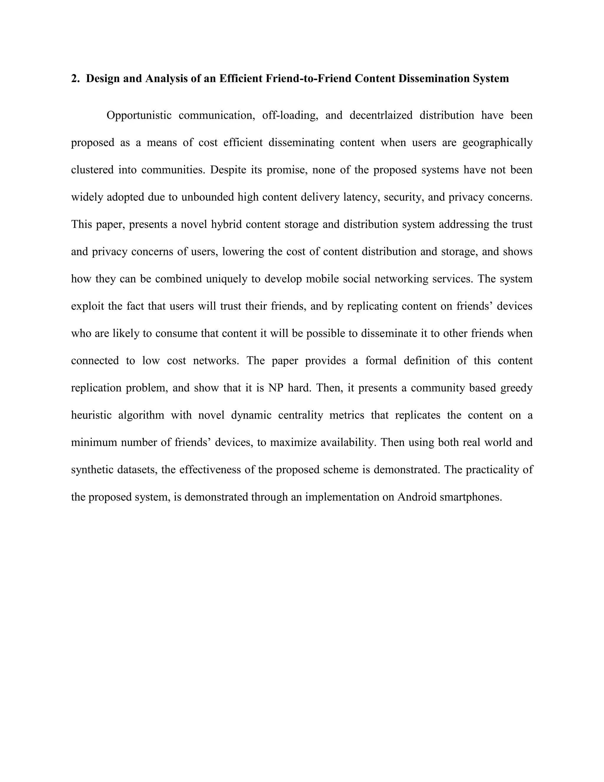 2. Design and Analysis of an Efficient Friend-to-Friend Content Dissemination System
Opportunistic communication, off-loading, and decentrlaized distribution have been
proposed as a means of cost efficient disseminating content when users are geographically
clustered into communities. Despite its promise, none of the proposed systems have not been
widely adopted due to unbounded high content delivery latency, security, and privacy concerns.
This paper, presents a novel hybrid content storage and distribution system addressing the trust
and privacy concerns of users, lowering the cost of content distribution and storage, and shows
how they can be combined uniquely to develop mobile social networking services. The system
exploit the fact that users will trust their friends, and by replicating content on friends’ devices
who are likely to consume that content it will be possible to disseminate it to other friends when
connected to low cost networks. The paper provides a formal definition of this content
replication problem, and show that it is NP hard. Then, it presents a community based greedy
heuristic algorithm with novel dynamic centrality metrics that replicates the content on a
minimum number of friends’ devices, to maximize availability. Then using both real world and
synthetic datasets, the effectiveness of the proposed scheme is demonstrated. The practicality of
the proposed system, is demonstrated through an implementation on Android smartphones.
 