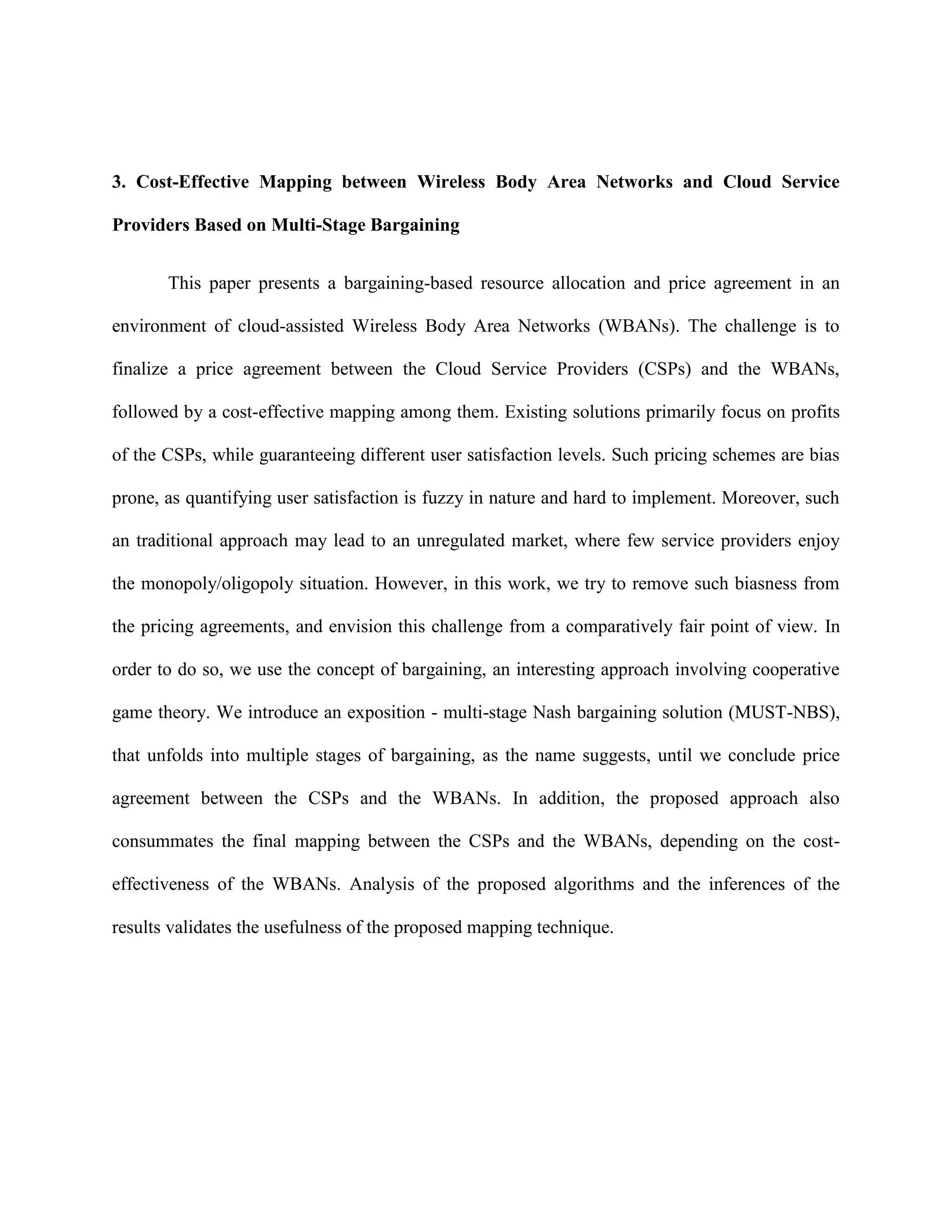 3. Cost-Effective Mapping between Wireless Body Area Networks and Cloud Service
Providers Based on Multi-Stage Bargaining
This paper presents a bargaining-based resource allocation and price agreement in an
environment of cloud-assisted Wireless Body Area Networks (WBANs). The challenge is to
finalize a price agreement between the Cloud Service Providers (CSPs) and the WBANs,
followed by a cost-effective mapping among them. Existing solutions primarily focus on profits
of the CSPs, while guaranteeing different user satisfaction levels. Such pricing schemes are bias
prone, as quantifying user satisfaction is fuzzy in nature and hard to implement. Moreover, such
an traditional approach may lead to an unregulated market, where few service providers enjoy
the monopoly/oligopoly situation. However, in this work, we try to remove such biasness from
the pricing agreements, and envision this challenge from a comparatively fair point of view. In
order to do so, we use the concept of bargaining, an interesting approach involving cooperative
game theory. We introduce an exposition - multi-stage Nash bargaining solution (MUST-NBS),
that unfolds into multiple stages of bargaining, as the name suggests, until we conclude price
agreement between the CSPs and the WBANs. In addition, the proposed approach also
consummates the final mapping between the CSPs and the WBANs, depending on the cost-
effectiveness of the WBANs. Analysis of the proposed algorithms and the inferences of the
results validates the usefulness of the proposed mapping technique.
 