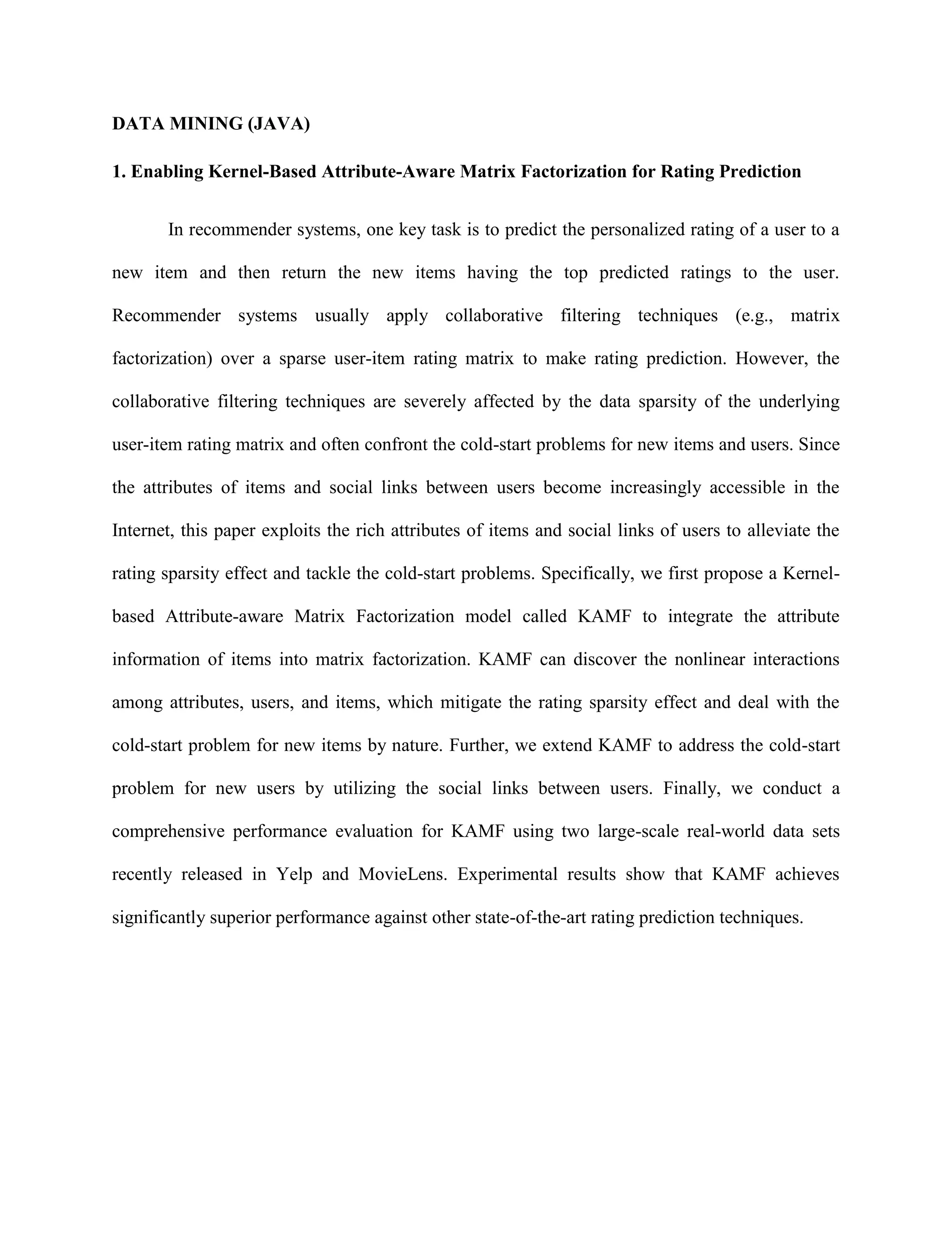 DATA MINING (JAVA)
1. Enabling Kernel-Based Attribute-Aware Matrix Factorization for Rating Prediction
In recommender systems, one key task is to predict the personalized rating of a user to a
new item and then return the new items having the top predicted ratings to the user.
Recommender systems usually apply collaborative filtering techniques (e.g., matrix
factorization) over a sparse user-item rating matrix to make rating prediction. However, the
collaborative filtering techniques are severely affected by the data sparsity of the underlying
user-item rating matrix and often confront the cold-start problems for new items and users. Since
the attributes of items and social links between users become increasingly accessible in the
Internet, this paper exploits the rich attributes of items and social links of users to alleviate the
rating sparsity effect and tackle the cold-start problems. Specifically, we first propose a Kernel-
based Attribute-aware Matrix Factorization model called KAMF to integrate the attribute
information of items into matrix factorization. KAMF can discover the nonlinear interactions
among attributes, users, and items, which mitigate the rating sparsity effect and deal with the
cold-start problem for new items by nature. Further, we extend KAMF to address the cold-start
problem for new users by utilizing the social links between users. Finally, we conduct a
comprehensive performance evaluation for KAMF using two large-scale real-world data sets
recently released in Yelp and MovieLens. Experimental results show that KAMF achieves
significantly superior performance against other state-of-the-art rating prediction techniques.
 