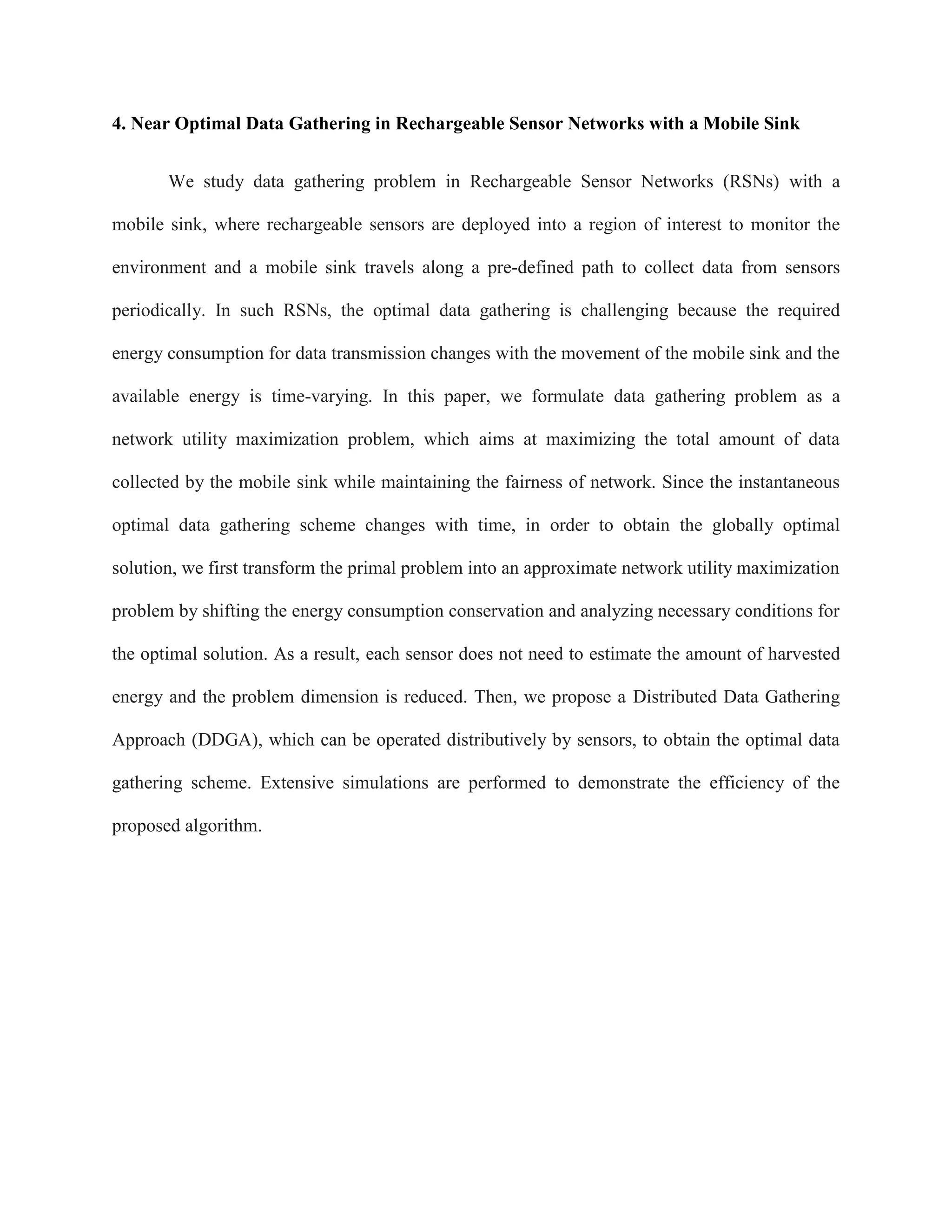 4. Near Optimal Data Gathering in Rechargeable Sensor Networks with a Mobile Sink
We study data gathering problem in Rechargeable Sensor Networks (RSNs) with a
mobile sink, where rechargeable sensors are deployed into a region of interest to monitor the
environment and a mobile sink travels along a pre-defined path to collect data from sensors
periodically. In such RSNs, the optimal data gathering is challenging because the required
energy consumption for data transmission changes with the movement of the mobile sink and the
available energy is time-varying. In this paper, we formulate data gathering problem as a
network utility maximization problem, which aims at maximizing the total amount of data
collected by the mobile sink while maintaining the fairness of network. Since the instantaneous
optimal data gathering scheme changes with time, in order to obtain the globally optimal
solution, we first transform the primal problem into an approximate network utility maximization
problem by shifting the energy consumption conservation and analyzing necessary conditions for
the optimal solution. As a result, each sensor does not need to estimate the amount of harvested
energy and the problem dimension is reduced. Then, we propose a Distributed Data Gathering
Approach (DDGA), which can be operated distributively by sensors, to obtain the optimal data
gathering scheme. Extensive simulations are performed to demonstrate the efficiency of the
proposed algorithm.
 