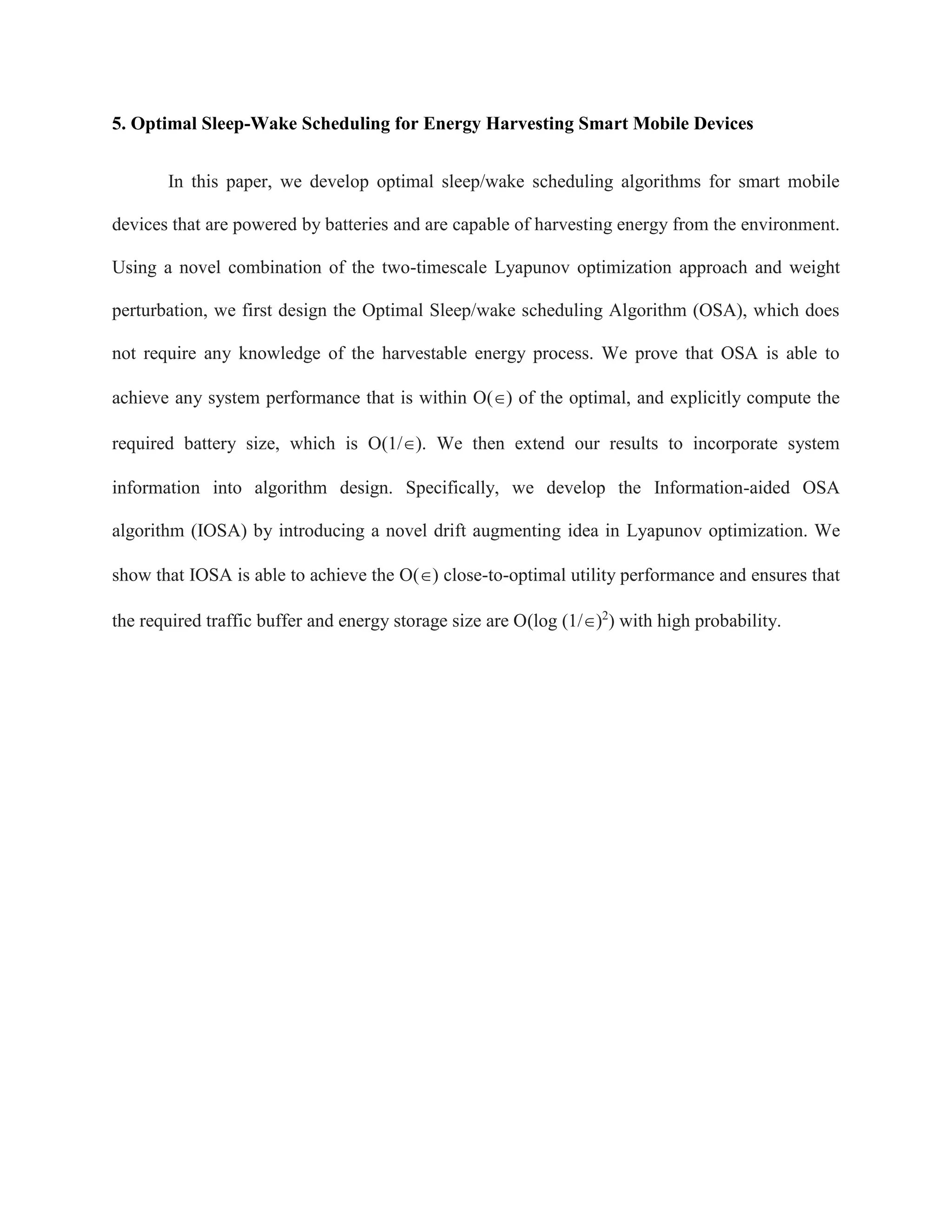 5. Optimal Sleep-Wake Scheduling for Energy Harvesting Smart Mobile Devices
In this paper, we develop optimal sleep/wake scheduling algorithms for smart mobile
devices that are powered by batteries and are capable of harvesting energy from the environment.
Using a novel combination of the two-timescale Lyapunov optimization approach and weight
perturbation, we first design the Optimal Sleep/wake scheduling Algorithm (OSA), which does
not require any knowledge of the harvestable energy process. We prove that OSA is able to
achieve any system performance that is within O() of the optimal, and explicitly compute the
required battery size, which is O(1/). We then extend our results to incorporate system
information into algorithm design. Specifically, we develop the Information-aided OSA
algorithm (IOSA) by introducing a novel drift augmenting idea in Lyapunov optimization. We
show that IOSA is able to achieve the O() close-to-optimal utility performance and ensures that
the required traffic buffer and energy storage size are O(log (1/)2
) with high probability.
 