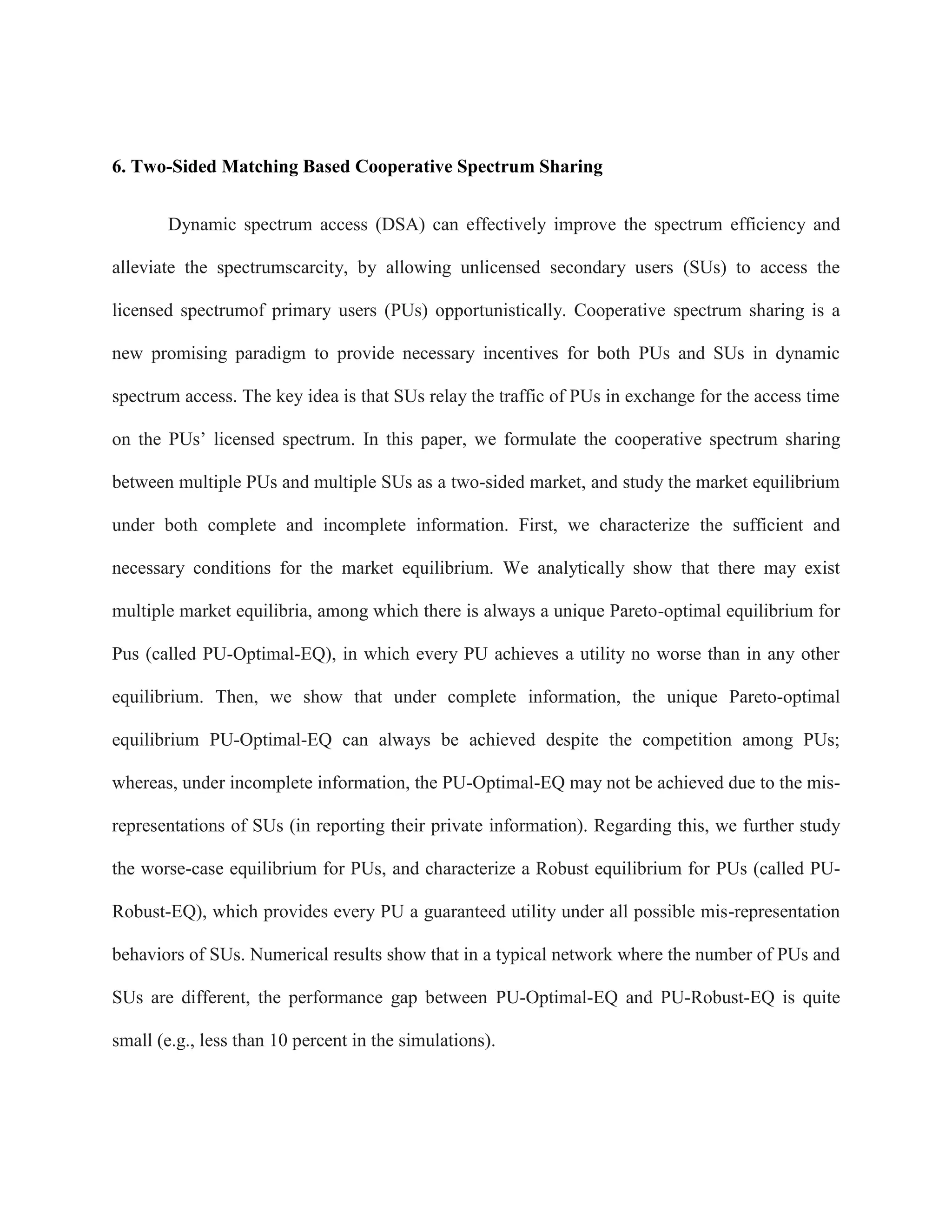 6. Two-Sided Matching Based Cooperative Spectrum Sharing
Dynamic spectrum access (DSA) can effectively improve the spectrum efficiency and
alleviate the spectrumscarcity, by allowing unlicensed secondary users (SUs) to access the
licensed spectrumof primary users (PUs) opportunistically. Cooperative spectrum sharing is a
new promising paradigm to provide necessary incentives for both PUs and SUs in dynamic
spectrum access. The key idea is that SUs relay the traffic of PUs in exchange for the access time
on the PUs’ licensed spectrum. In this paper, we formulate the cooperative spectrum sharing
between multiple PUs and multiple SUs as a two-sided market, and study the market equilibrium
under both complete and incomplete information. First, we characterize the sufficient and
necessary conditions for the market equilibrium. We analytically show that there may exist
multiple market equilibria, among which there is always a unique Pareto-optimal equilibrium for
Pus (called PU-Optimal-EQ), in which every PU achieves a utility no worse than in any other
equilibrium. Then, we show that under complete information, the unique Pareto-optimal
equilibrium PU-Optimal-EQ can always be achieved despite the competition among PUs;
whereas, under incomplete information, the PU-Optimal-EQ may not be achieved due to the mis-
representations of SUs (in reporting their private information). Regarding this, we further study
the worse-case equilibrium for PUs, and characterize a Robust equilibrium for PUs (called PU-
Robust-EQ), which provides every PU a guaranteed utility under all possible mis-representation
behaviors of SUs. Numerical results show that in a typical network where the number of PUs and
SUs are different, the performance gap between PU-Optimal-EQ and PU-Robust-EQ is quite
small (e.g., less than 10 percent in the simulations).
 