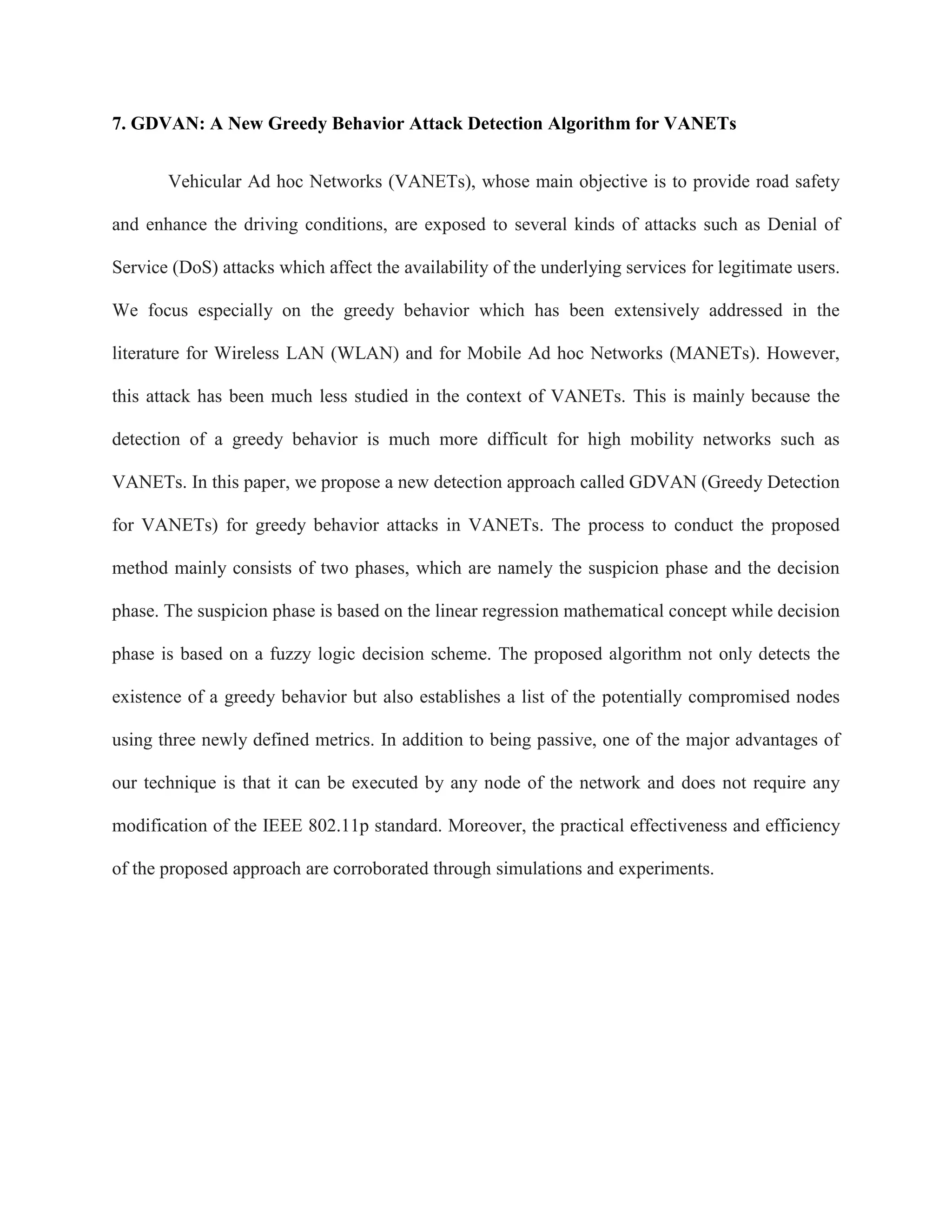 7. GDVAN: A New Greedy Behavior Attack Detection Algorithm for VANETs
Vehicular Ad hoc Networks (VANETs), whose main objective is to provide road safety
and enhance the driving conditions, are exposed to several kinds of attacks such as Denial of
Service (DoS) attacks which affect the availability of the underlying services for legitimate users.
We focus especially on the greedy behavior which has been extensively addressed in the
literature for Wireless LAN (WLAN) and for Mobile Ad hoc Networks (MANETs). However,
this attack has been much less studied in the context of VANETs. This is mainly because the
detection of a greedy behavior is much more difficult for high mobility networks such as
VANETs. In this paper, we propose a new detection approach called GDVAN (Greedy Detection
for VANETs) for greedy behavior attacks in VANETs. The process to conduct the proposed
method mainly consists of two phases, which are namely the suspicion phase and the decision
phase. The suspicion phase is based on the linear regression mathematical concept while decision
phase is based on a fuzzy logic decision scheme. The proposed algorithm not only detects the
existence of a greedy behavior but also establishes a list of the potentially compromised nodes
using three newly defined metrics. In addition to being passive, one of the major advantages of
our technique is that it can be executed by any node of the network and does not require any
modification of the IEEE 802.11p standard. Moreover, the practical effectiveness and efficiency
of the proposed approach are corroborated through simulations and experiments.
 