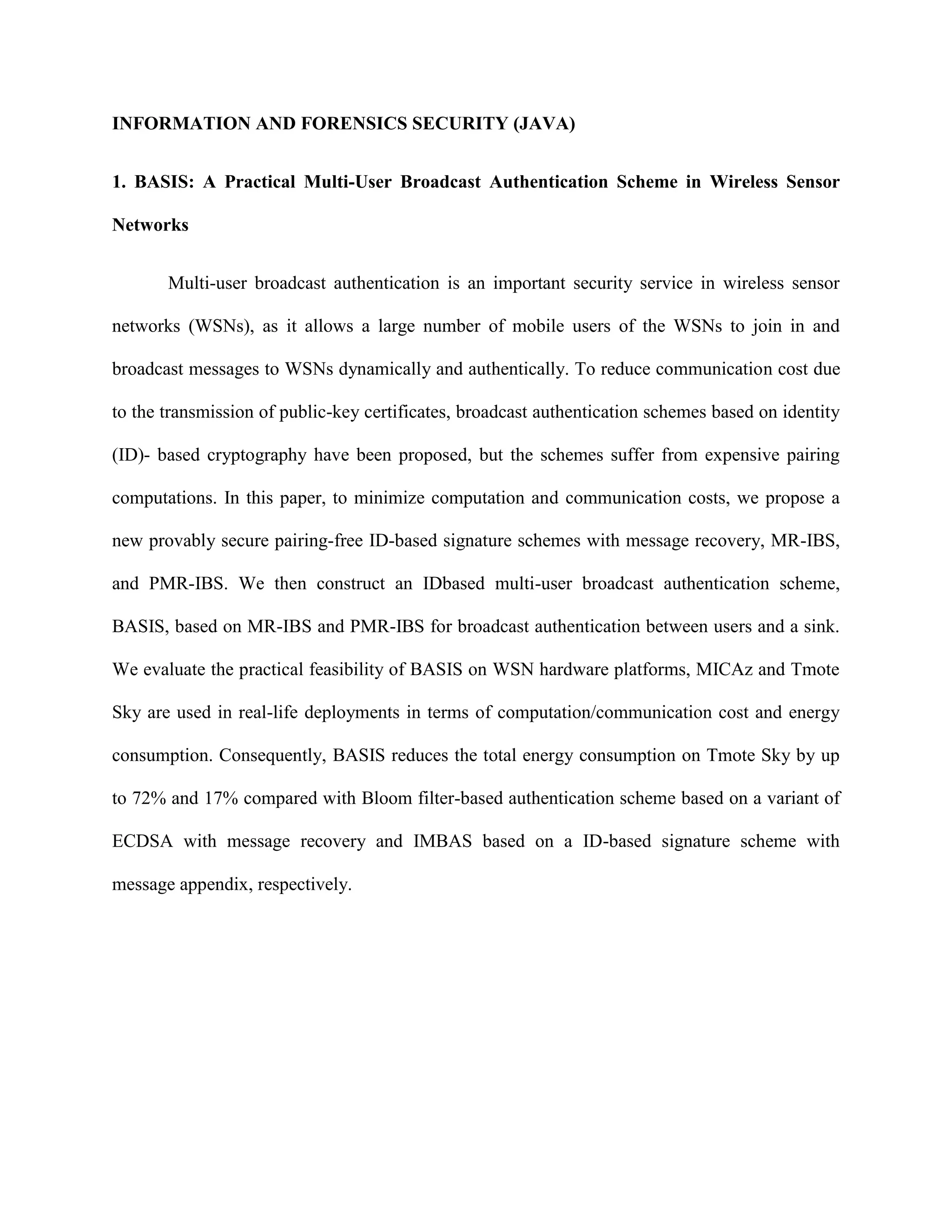 INFORMATION AND FORENSICS SECURITY (JAVA)
1. BASIS: A Practical Multi-User Broadcast Authentication Scheme in Wireless Sensor
Networks
Multi-user broadcast authentication is an important security service in wireless sensor
networks (WSNs), as it allows a large number of mobile users of the WSNs to join in and
broadcast messages to WSNs dynamically and authentically. To reduce communication cost due
to the transmission of public-key certificates, broadcast authentication schemes based on identity
(ID)- based cryptography have been proposed, but the schemes suffer from expensive pairing
computations. In this paper, to minimize computation and communication costs, we propose a
new provably secure pairing-free ID-based signature schemes with message recovery, MR-IBS,
and PMR-IBS. We then construct an IDbased multi-user broadcast authentication scheme,
BASIS, based on MR-IBS and PMR-IBS for broadcast authentication between users and a sink.
We evaluate the practical feasibility of BASIS on WSN hardware platforms, MICAz and Tmote
Sky are used in real-life deployments in terms of computation/communication cost and energy
consumption. Consequently, BASIS reduces the total energy consumption on Tmote Sky by up
to 72% and 17% compared with Bloom filter-based authentication scheme based on a variant of
ECDSA with message recovery and IMBAS based on a ID-based signature scheme with
message appendix, respectively.
 