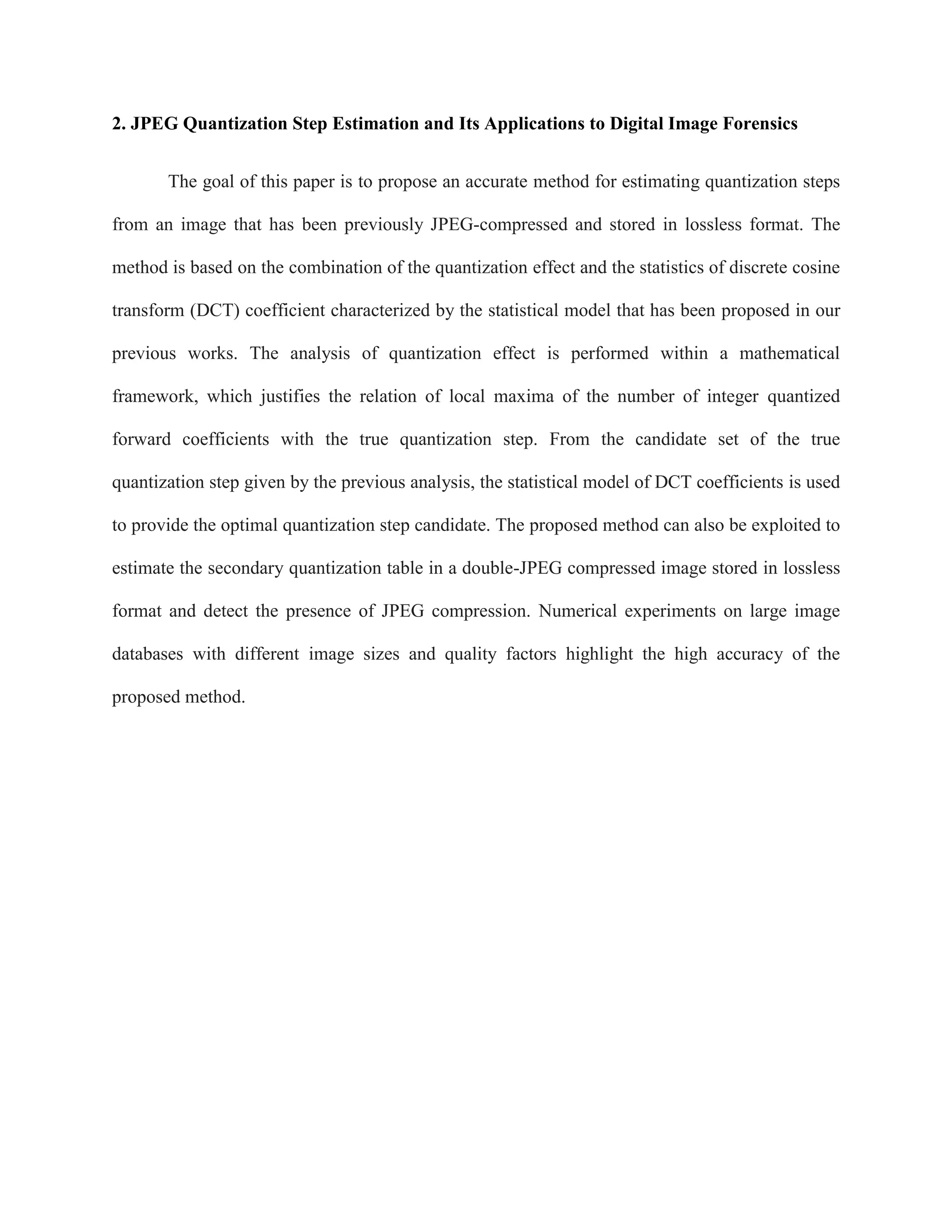 2. JPEG Quantization Step Estimation and Its Applications to Digital Image Forensics
The goal of this paper is to propose an accurate method for estimating quantization steps
from an image that has been previously JPEG-compressed and stored in lossless format. The
method is based on the combination of the quantization effect and the statistics of discrete cosine
transform (DCT) coefficient characterized by the statistical model that has been proposed in our
previous works. The analysis of quantization effect is performed within a mathematical
framework, which justifies the relation of local maxima of the number of integer quantized
forward coefficients with the true quantization step. From the candidate set of the true
quantization step given by the previous analysis, the statistical model of DCT coefficients is used
to provide the optimal quantization step candidate. The proposed method can also be exploited to
estimate the secondary quantization table in a double-JPEG compressed image stored in lossless
format and detect the presence of JPEG compression. Numerical experiments on large image
databases with different image sizes and quality factors highlight the high accuracy of the
proposed method.
 