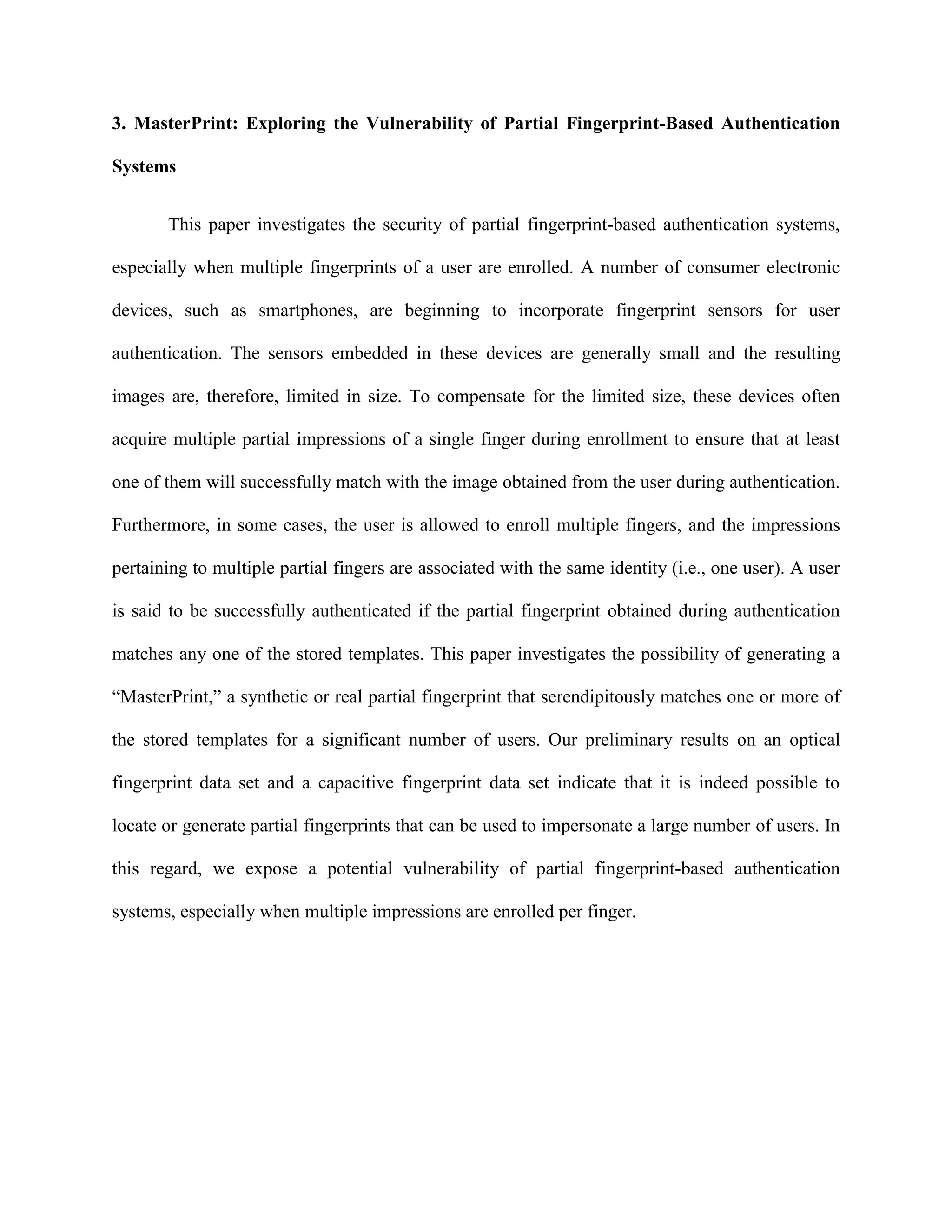 3. MasterPrint: Exploring the Vulnerability of Partial Fingerprint-Based Authentication
Systems
This paper investigates the security of partial fingerprint-based authentication systems,
especially when multiple fingerprints of a user are enrolled. A number of consumer electronic
devices, such as smartphones, are beginning to incorporate fingerprint sensors for user
authentication. The sensors embedded in these devices are generally small and the resulting
images are, therefore, limited in size. To compensate for the limited size, these devices often
acquire multiple partial impressions of a single finger during enrollment to ensure that at least
one of them will successfully match with the image obtained from the user during authentication.
Furthermore, in some cases, the user is allowed to enroll multiple fingers, and the impressions
pertaining to multiple partial fingers are associated with the same identity (i.e., one user). A user
is said to be successfully authenticated if the partial fingerprint obtained during authentication
matches any one of the stored templates. This paper investigates the possibility of generating a
“MasterPrint,” a synthetic or real partial fingerprint that serendipitously matches one or more of
the stored templates for a significant number of users. Our preliminary results on an optical
fingerprint data set and a capacitive fingerprint data set indicate that it is indeed possible to
locate or generate partial fingerprints that can be used to impersonate a large number of users. In
this regard, we expose a potential vulnerability of partial fingerprint-based authentication
systems, especially when multiple impressions are enrolled per finger.
 