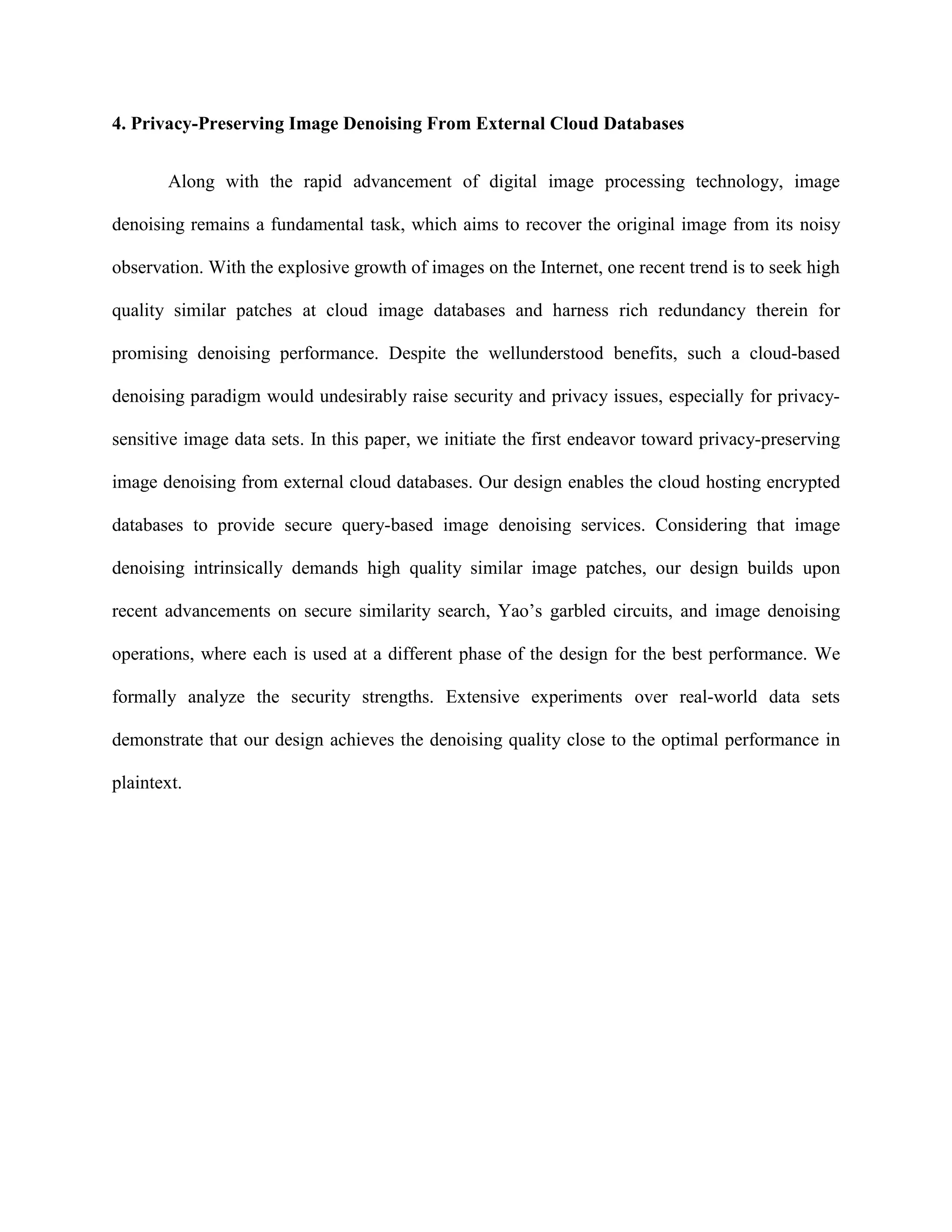 4. Privacy-Preserving Image Denoising From External Cloud Databases
Along with the rapid advancement of digital image processing technology, image
denoising remains a fundamental task, which aims to recover the original image from its noisy
observation. With the explosive growth of images on the Internet, one recent trend is to seek high
quality similar patches at cloud image databases and harness rich redundancy therein for
promising denoising performance. Despite the wellunderstood benefits, such a cloud-based
denoising paradigm would undesirably raise security and privacy issues, especially for privacy-
sensitive image data sets. In this paper, we initiate the first endeavor toward privacy-preserving
image denoising from external cloud databases. Our design enables the cloud hosting encrypted
databases to provide secure query-based image denoising services. Considering that image
denoising intrinsically demands high quality similar image patches, our design builds upon
recent advancements on secure similarity search, Yao’s garbled circuits, and image denoising
operations, where each is used at a different phase of the design for the best performance. We
formally analyze the security strengths. Extensive experiments over real-world data sets
demonstrate that our design achieves the denoising quality close to the optimal performance in
plaintext.
 