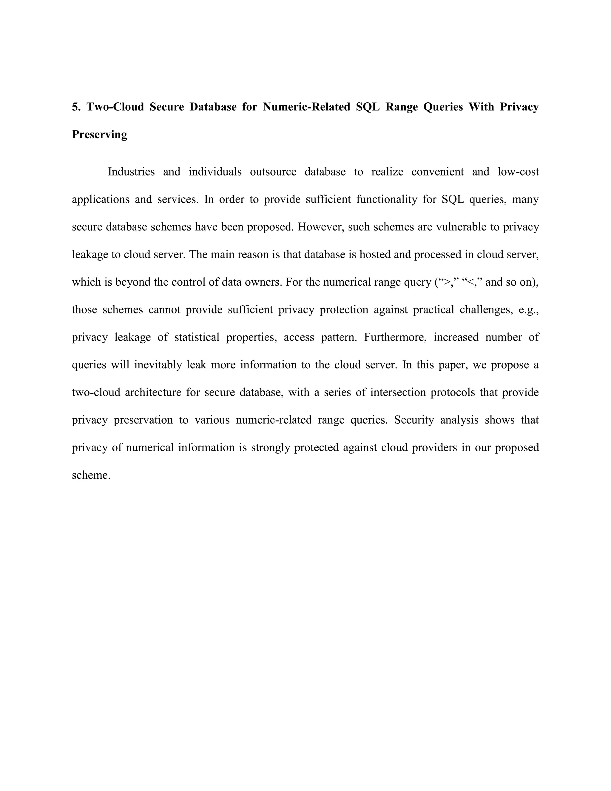 5. Two-Cloud Secure Database for Numeric-Related SQL Range Queries With Privacy
Preserving
Industries and individuals outsource database to realize convenient and low-cost
applications and services. In order to provide sufficient functionality for SQL queries, many
secure database schemes have been proposed. However, such schemes are vulnerable to privacy
leakage to cloud server. The main reason is that database is hosted and processed in cloud server,
which is beyond the control of data owners. For the numerical range query (“>,” “<,” and so on),
those schemes cannot provide sufficient privacy protection against practical challenges, e.g.,
privacy leakage of statistical properties, access pattern. Furthermore, increased number of
queries will inevitably leak more information to the cloud server. In this paper, we propose a
two-cloud architecture for secure database, with a series of intersection protocols that provide
privacy preservation to various numeric-related range queries. Security analysis shows that
privacy of numerical information is strongly protected against cloud providers in our proposed
scheme.
 