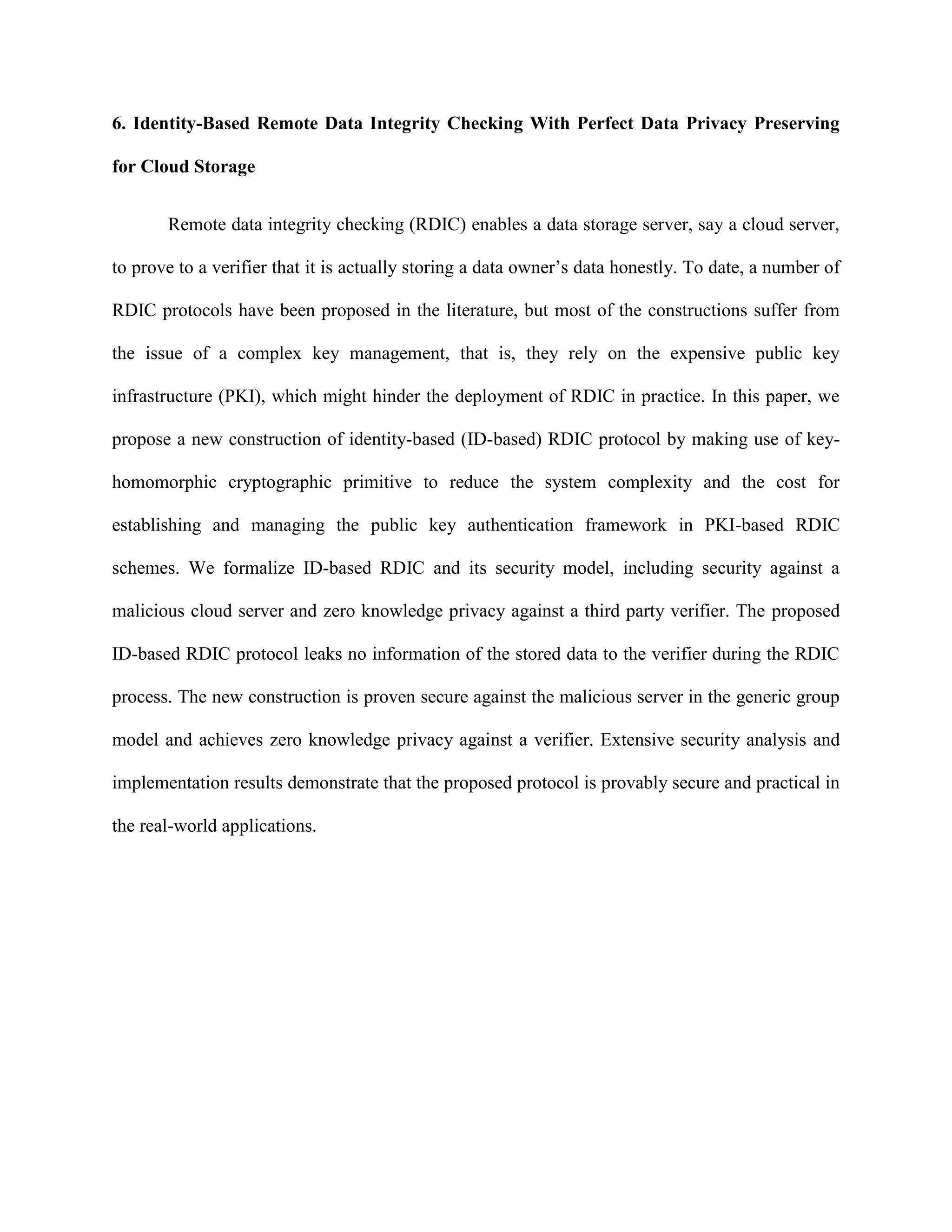 6. Identity-Based Remote Data Integrity Checking With Perfect Data Privacy Preserving
for Cloud Storage
Remote data integrity checking (RDIC) enables a data storage server, say a cloud server,
to prove to a verifier that it is actually storing a data owner’s data honestly. To date, a number of
RDIC protocols have been proposed in the literature, but most of the constructions suffer from
the issue of a complex key management, that is, they rely on the expensive public key
infrastructure (PKI), which might hinder the deployment of RDIC in practice. In this paper, we
propose a new construction of identity-based (ID-based) RDIC protocol by making use of key-
homomorphic cryptographic primitive to reduce the system complexity and the cost for
establishing and managing the public key authentication framework in PKI-based RDIC
schemes. We formalize ID-based RDIC and its security model, including security against a
malicious cloud server and zero knowledge privacy against a third party verifier. The proposed
ID-based RDIC protocol leaks no information of the stored data to the verifier during the RDIC
process. The new construction is proven secure against the malicious server in the generic group
model and achieves zero knowledge privacy against a verifier. Extensive security analysis and
implementation results demonstrate that the proposed protocol is provably secure and practical in
the real-world applications.
 