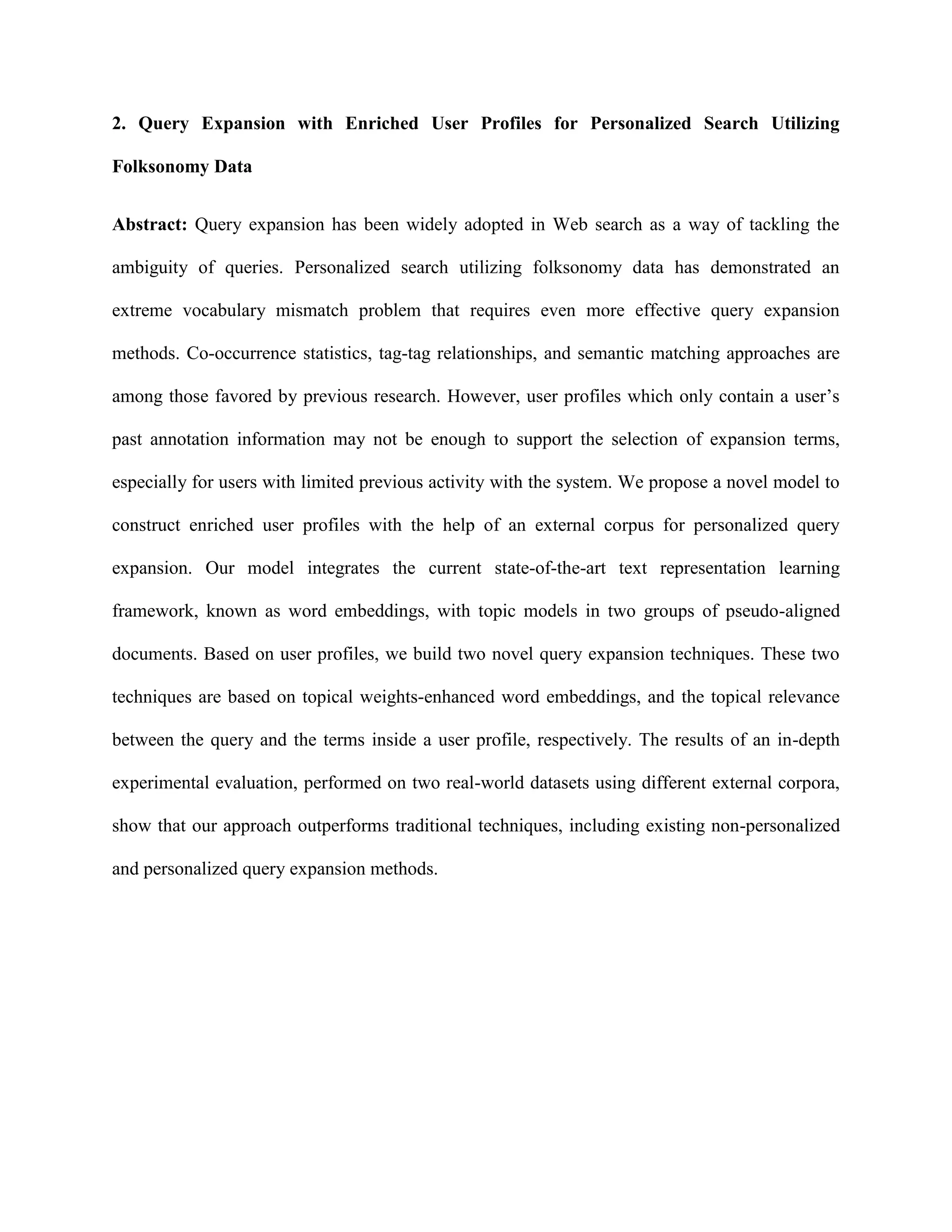 2. Query Expansion with Enriched User Profiles for Personalized Search Utilizing
Folksonomy Data
Abstract: Query expansion has been widely adopted in Web search as a way of tackling the
ambiguity of queries. Personalized search utilizing folksonomy data has demonstrated an
extreme vocabulary mismatch problem that requires even more effective query expansion
methods. Co-occurrence statistics, tag-tag relationships, and semantic matching approaches are
among those favored by previous research. However, user profiles which only contain a user’s
past annotation information may not be enough to support the selection of expansion terms,
especially for users with limited previous activity with the system. We propose a novel model to
construct enriched user profiles with the help of an external corpus for personalized query
expansion. Our model integrates the current state-of-the-art text representation learning
framework, known as word embeddings, with topic models in two groups of pseudo-aligned
documents. Based on user profiles, we build two novel query expansion techniques. These two
techniques are based on topical weights-enhanced word embeddings, and the topical relevance
between the query and the terms inside a user profile, respectively. The results of an in-depth
experimental evaluation, performed on two real-world datasets using different external corpora,
show that our approach outperforms traditional techniques, including existing non-personalized
and personalized query expansion methods.
 