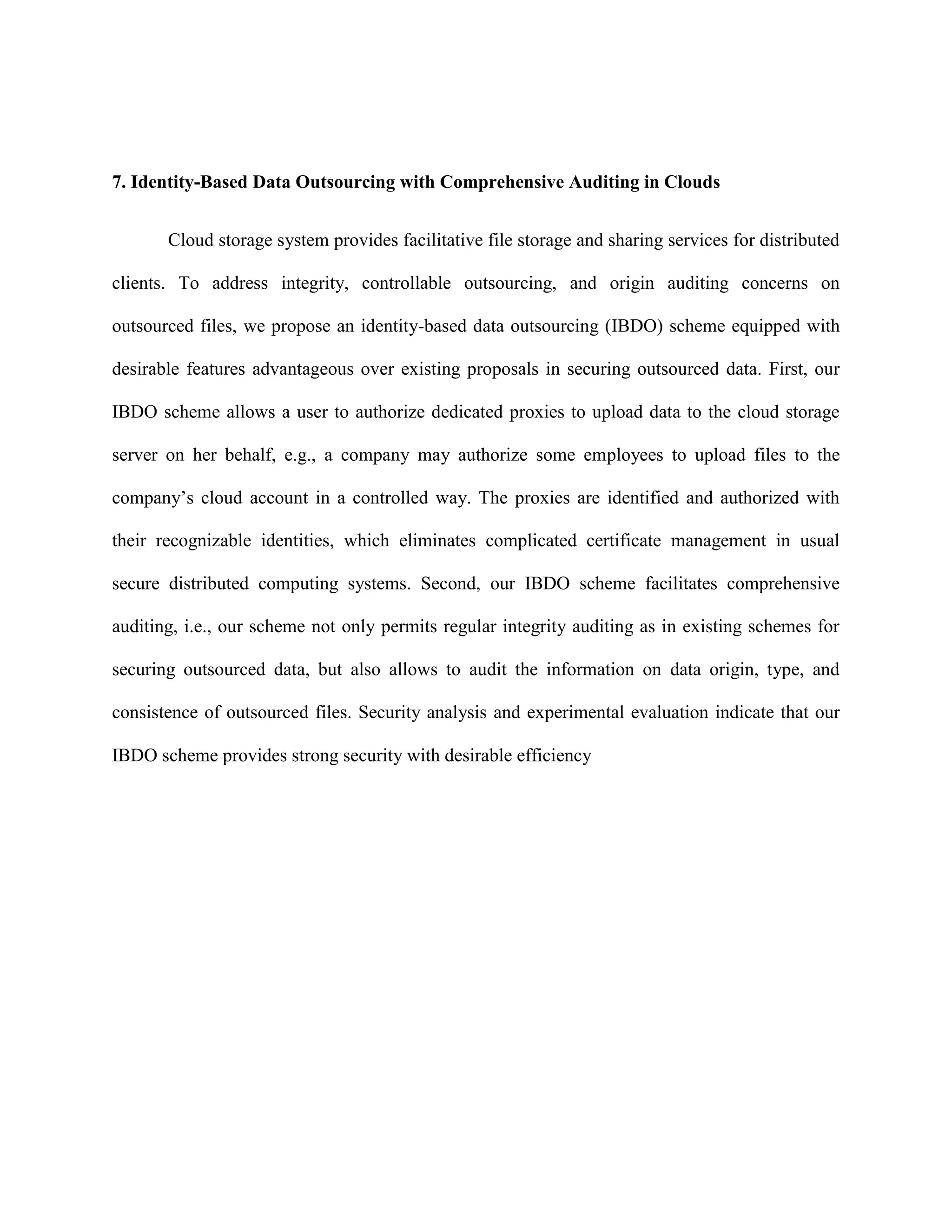 7. Identity-Based Data Outsourcing with Comprehensive Auditing in Clouds
Cloud storage system provides facilitative file storage and sharing services for distributed
clients. To address integrity, controllable outsourcing, and origin auditing concerns on
outsourced files, we propose an identity-based data outsourcing (IBDO) scheme equipped with
desirable features advantageous over existing proposals in securing outsourced data. First, our
IBDO scheme allows a user to authorize dedicated proxies to upload data to the cloud storage
server on her behalf, e.g., a company may authorize some employees to upload files to the
company’s cloud account in a controlled way. The proxies are identified and authorized with
their recognizable identities, which eliminates complicated certificate management in usual
secure distributed computing systems. Second, our IBDO scheme facilitates comprehensive
auditing, i.e., our scheme not only permits regular integrity auditing as in existing schemes for
securing outsourced data, but also allows to audit the information on data origin, type, and
consistence of outsourced files. Security analysis and experimental evaluation indicate that our
IBDO scheme provides strong security with desirable efficiency
 