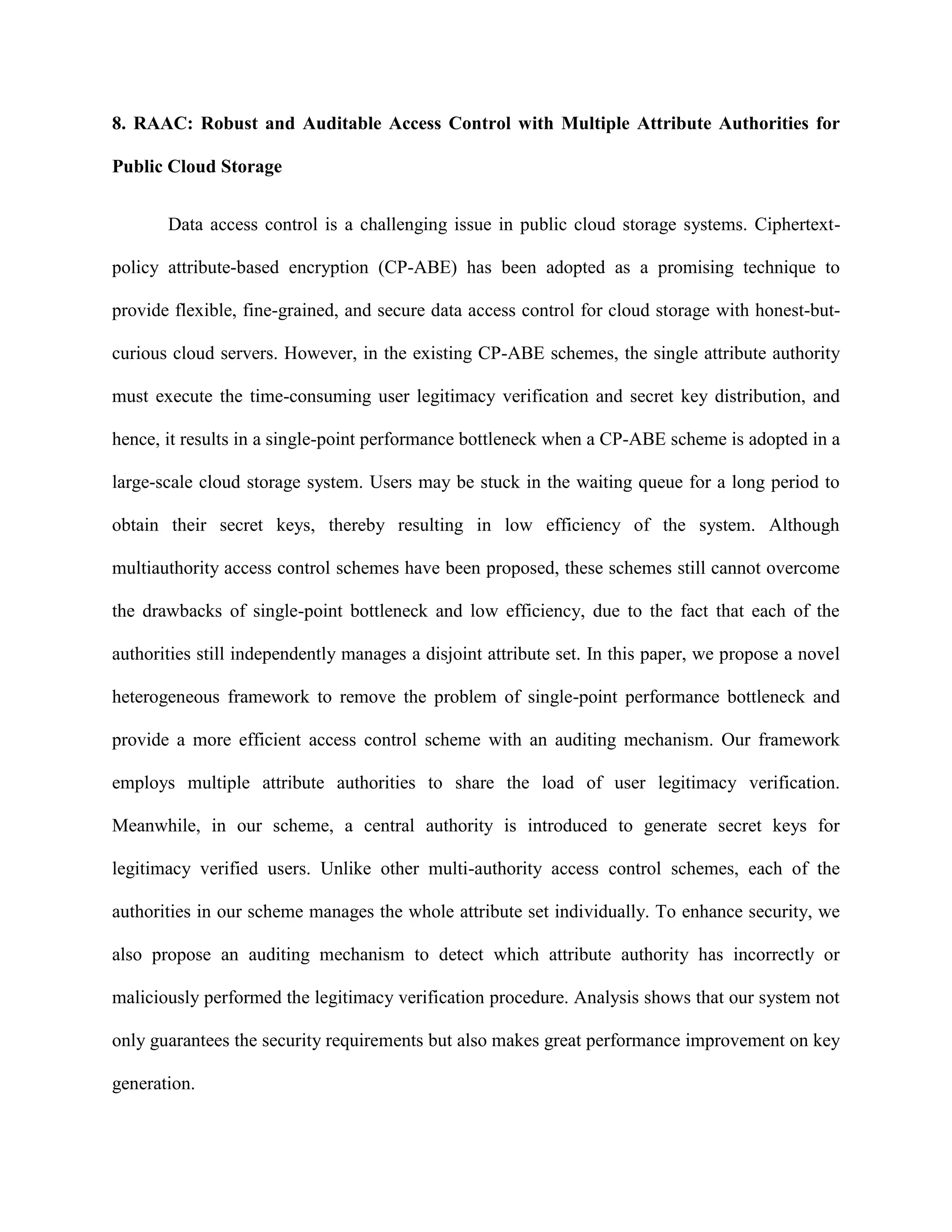8. RAAC: Robust and Auditable Access Control with Multiple Attribute Authorities for
Public Cloud Storage
Data access control is a challenging issue in public cloud storage systems. Ciphertext-
policy attribute-based encryption (CP-ABE) has been adopted as a promising technique to
provide flexible, fine-grained, and secure data access control for cloud storage with honest-but-
curious cloud servers. However, in the existing CP-ABE schemes, the single attribute authority
must execute the time-consuming user legitimacy verification and secret key distribution, and
hence, it results in a single-point performance bottleneck when a CP-ABE scheme is adopted in a
large-scale cloud storage system. Users may be stuck in the waiting queue for a long period to
obtain their secret keys, thereby resulting in low efficiency of the system. Although
multiauthority access control schemes have been proposed, these schemes still cannot overcome
the drawbacks of single-point bottleneck and low efficiency, due to the fact that each of the
authorities still independently manages a disjoint attribute set. In this paper, we propose a novel
heterogeneous framework to remove the problem of single-point performance bottleneck and
provide a more efficient access control scheme with an auditing mechanism. Our framework
employs multiple attribute authorities to share the load of user legitimacy verification.
Meanwhile, in our scheme, a central authority is introduced to generate secret keys for
legitimacy verified users. Unlike other multi-authority access control schemes, each of the
authorities in our scheme manages the whole attribute set individually. To enhance security, we
also propose an auditing mechanism to detect which attribute authority has incorrectly or
maliciously performed the legitimacy verification procedure. Analysis shows that our system not
only guarantees the security requirements but also makes great performance improvement on key
generation.
 