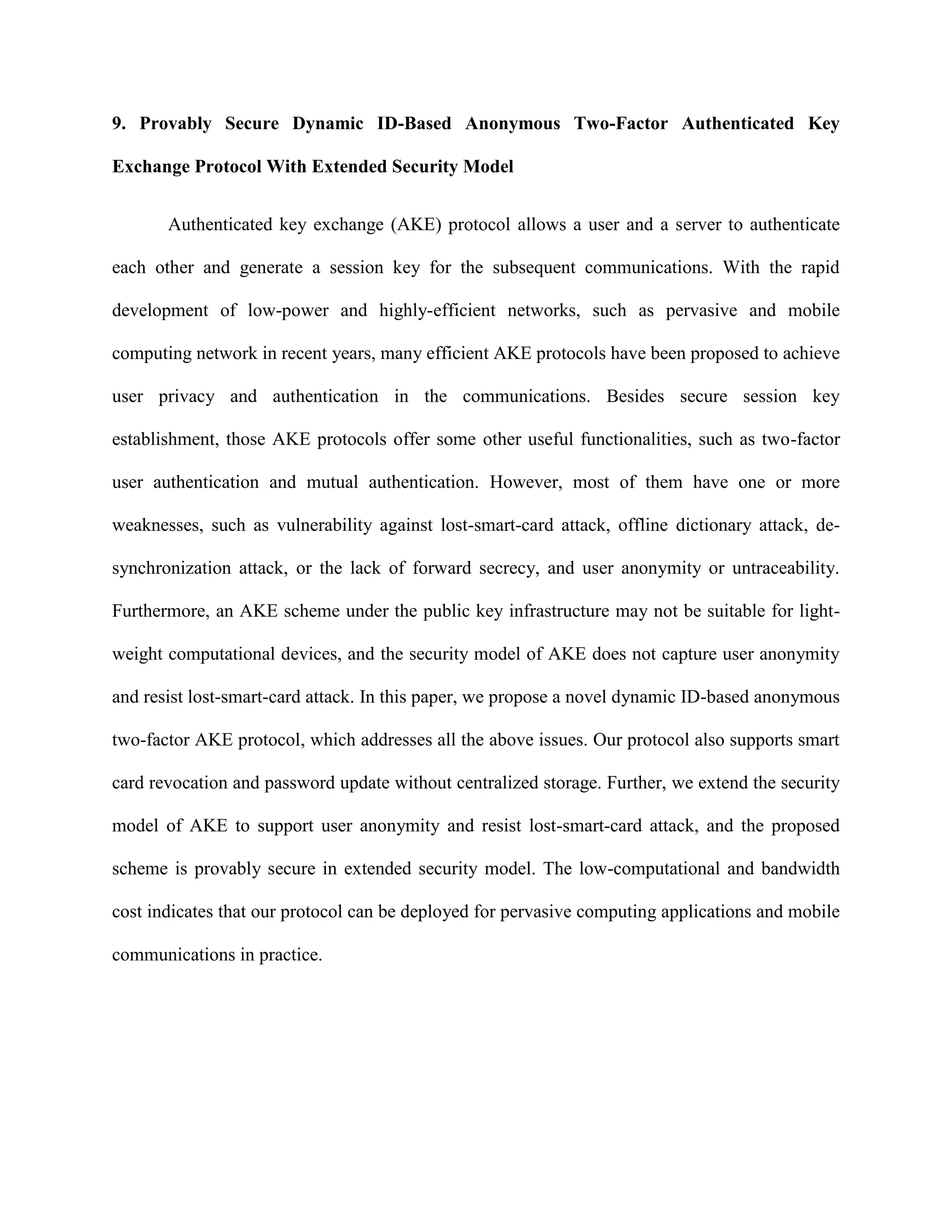 9. Provably Secure Dynamic ID-Based Anonymous Two-Factor Authenticated Key
Exchange Protocol With Extended Security Model
Authenticated key exchange (AKE) protocol allows a user and a server to authenticate
each other and generate a session key for the subsequent communications. With the rapid
development of low-power and highly-efficient networks, such as pervasive and mobile
computing network in recent years, many efficient AKE protocols have been proposed to achieve
user privacy and authentication in the communications. Besides secure session key
establishment, those AKE protocols offer some other useful functionalities, such as two-factor
user authentication and mutual authentication. However, most of them have one or more
weaknesses, such as vulnerability against lost-smart-card attack, offline dictionary attack, de-
synchronization attack, or the lack of forward secrecy, and user anonymity or untraceability.
Furthermore, an AKE scheme under the public key infrastructure may not be suitable for light-
weight computational devices, and the security model of AKE does not capture user anonymity
and resist lost-smart-card attack. In this paper, we propose a novel dynamic ID-based anonymous
two-factor AKE protocol, which addresses all the above issues. Our protocol also supports smart
card revocation and password update without centralized storage. Further, we extend the security
model of AKE to support user anonymity and resist lost-smart-card attack, and the proposed
scheme is provably secure in extended security model. The low-computational and bandwidth
cost indicates that our protocol can be deployed for pervasive computing applications and mobile
communications in practice.
 