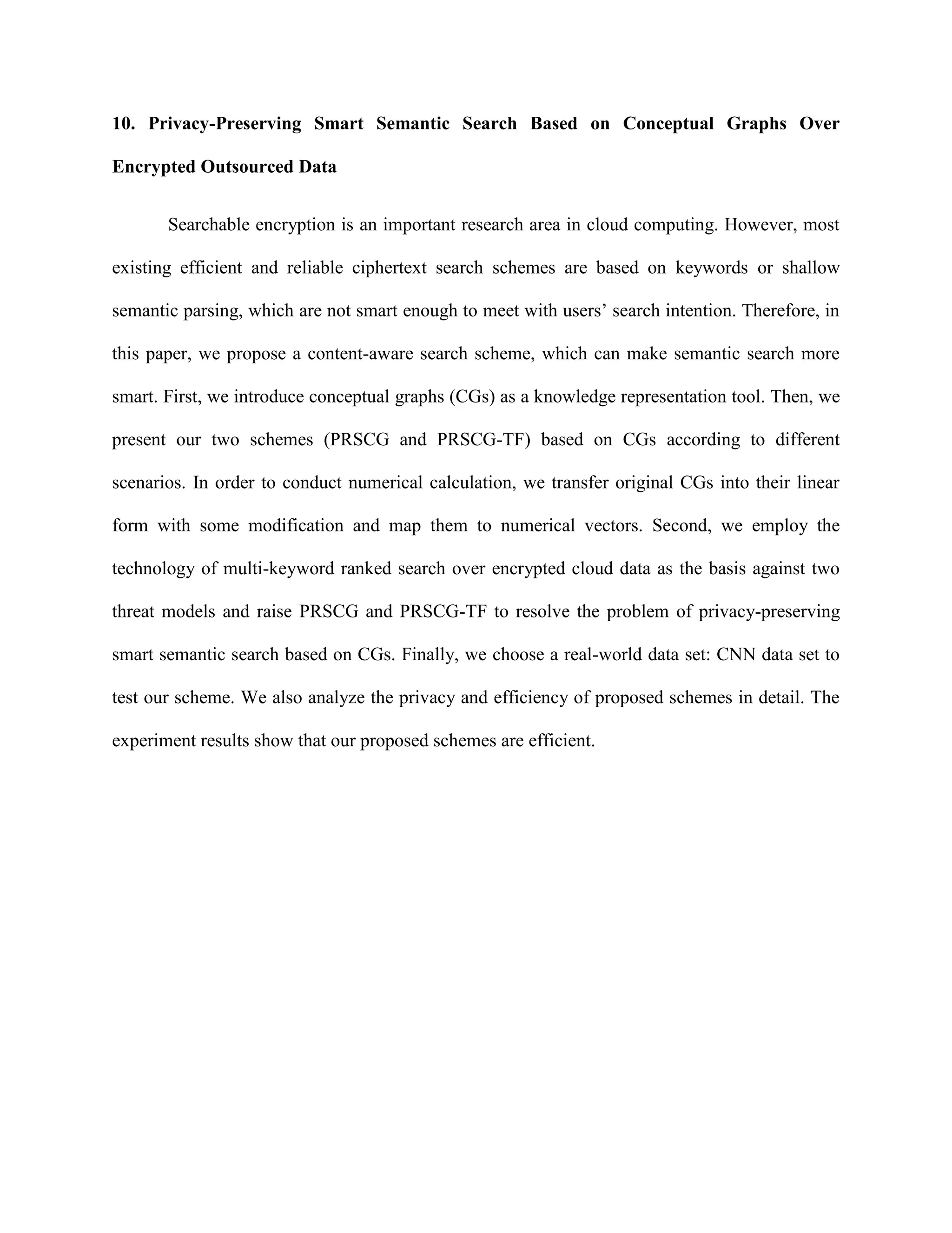 10. Privacy-Preserving Smart Semantic Search Based on Conceptual Graphs Over
Encrypted Outsourced Data
Searchable encryption is an important research area in cloud computing. However, most
existing efficient and reliable ciphertext search schemes are based on keywords or shallow
semantic parsing, which are not smart enough to meet with users’ search intention. Therefore, in
this paper, we propose a content-aware search scheme, which can make semantic search more
smart. First, we introduce conceptual graphs (CGs) as a knowledge representation tool. Then, we
present our two schemes (PRSCG and PRSCG-TF) based on CGs according to different
scenarios. In order to conduct numerical calculation, we transfer original CGs into their linear
form with some modification and map them to numerical vectors. Second, we employ the
technology of multi-keyword ranked search over encrypted cloud data as the basis against two
threat models and raise PRSCG and PRSCG-TF to resolve the problem of privacy-preserving
smart semantic search based on CGs. Finally, we choose a real-world data set: CNN data set to
test our scheme. We also analyze the privacy and efficiency of proposed schemes in detail. The
experiment results show that our proposed schemes are efficient.
 