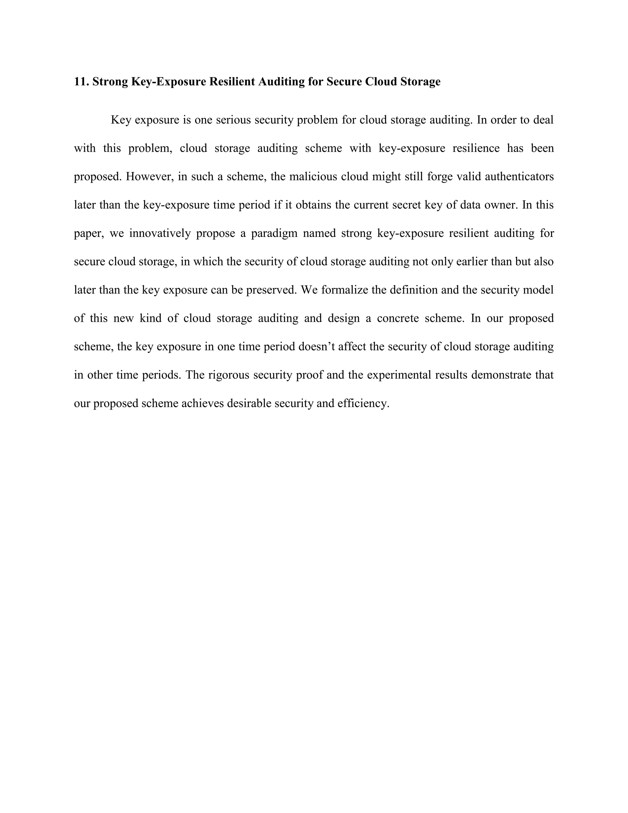 11. Strong Key-Exposure Resilient Auditing for Secure Cloud Storage
Key exposure is one serious security problem for cloud storage auditing. In order to deal
with this problem, cloud storage auditing scheme with key-exposure resilience has been
proposed. However, in such a scheme, the malicious cloud might still forge valid authenticators
later than the key-exposure time period if it obtains the current secret key of data owner. In this
paper, we innovatively propose a paradigm named strong key-exposure resilient auditing for
secure cloud storage, in which the security of cloud storage auditing not only earlier than but also
later than the key exposure can be preserved. We formalize the definition and the security model
of this new kind of cloud storage auditing and design a concrete scheme. In our proposed
scheme, the key exposure in one time period doesn’t affect the security of cloud storage auditing
in other time periods. The rigorous security proof and the experimental results demonstrate that
our proposed scheme achieves desirable security and efficiency.
 