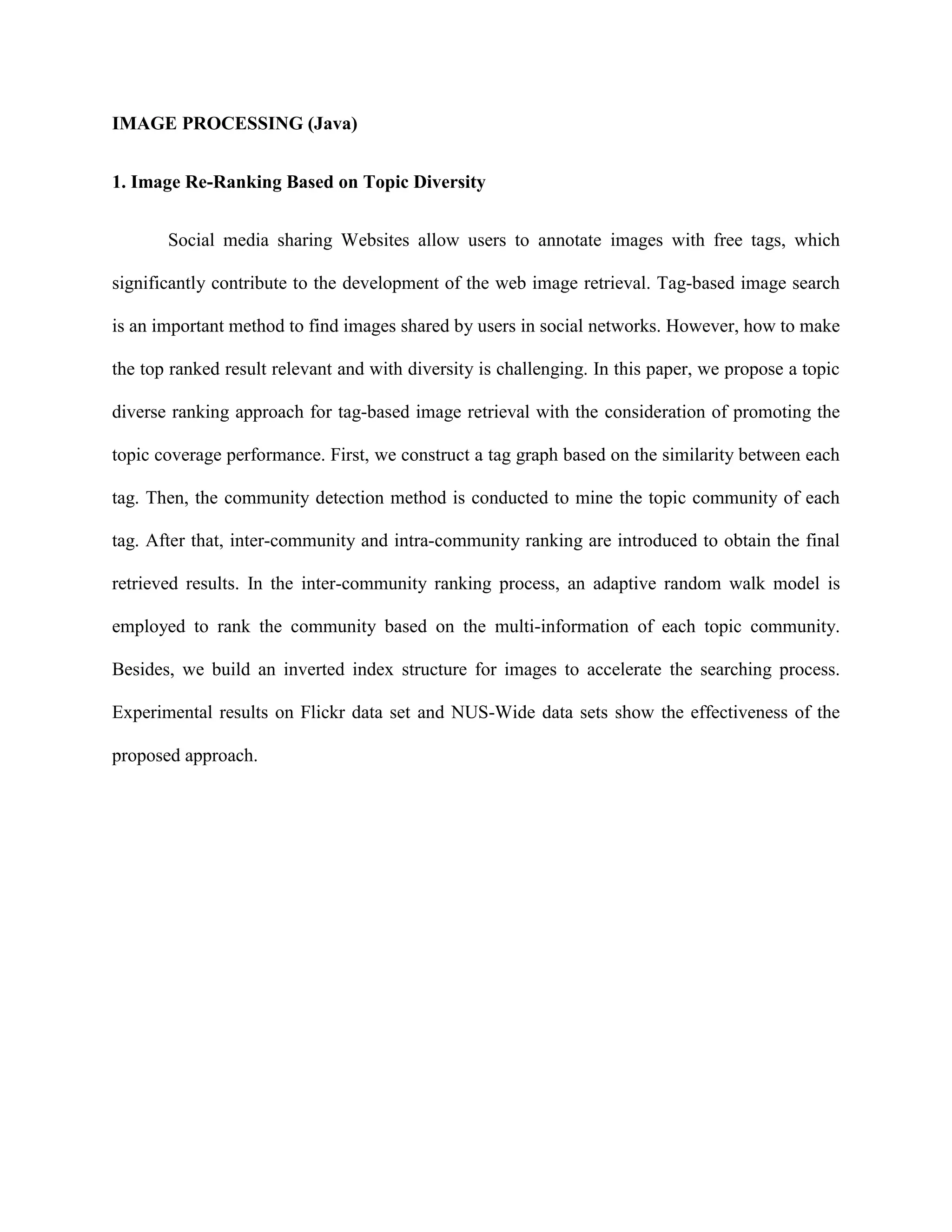 IMAGE PROCESSING (Java)
1. Image Re-Ranking Based on Topic Diversity
Social media sharing Websites allow users to annotate images with free tags, which
significantly contribute to the development of the web image retrieval. Tag-based image search
is an important method to find images shared by users in social networks. However, how to make
the top ranked result relevant and with diversity is challenging. In this paper, we propose a topic
diverse ranking approach for tag-based image retrieval with the consideration of promoting the
topic coverage performance. First, we construct a tag graph based on the similarity between each
tag. Then, the community detection method is conducted to mine the topic community of each
tag. After that, inter-community and intra-community ranking are introduced to obtain the final
retrieved results. In the inter-community ranking process, an adaptive random walk model is
employed to rank the community based on the multi-information of each topic community.
Besides, we build an inverted index structure for images to accelerate the searching process.
Experimental results on Flickr data set and NUS-Wide data sets show the effectiveness of the
proposed approach.
 