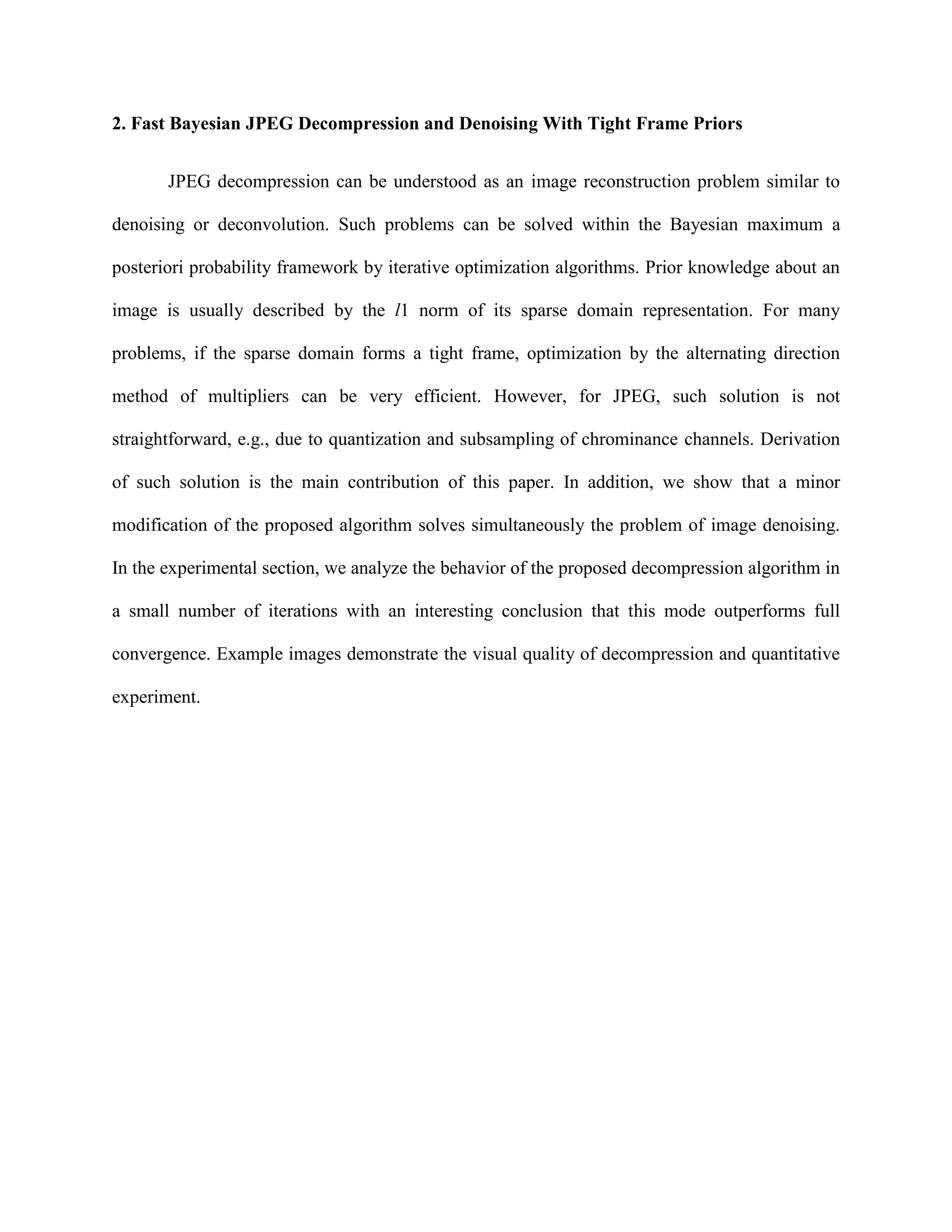 2. Fast Bayesian JPEG Decompression and Denoising With Tight Frame Priors
JPEG decompression can be understood as an image reconstruction problem similar to
denoising or deconvolution. Such problems can be solved within the Bayesian maximum a
posteriori probability framework by iterative optimization algorithms. Prior knowledge about an
image is usually described by the l1 norm of its sparse domain representation. For many
problems, if the sparse domain forms a tight frame, optimization by the alternating direction
method of multipliers can be very efficient. However, for JPEG, such solution is not
straightforward, e.g., due to quantization and subsampling of chrominance channels. Derivation
of such solution is the main contribution of this paper. In addition, we show that a minor
modification of the proposed algorithm solves simultaneously the problem of image denoising.
In the experimental section, we analyze the behavior of the proposed decompression algorithm in
a small number of iterations with an interesting conclusion that this mode outperforms full
convergence. Example images demonstrate the visual quality of decompression and quantitative
experiment.
 