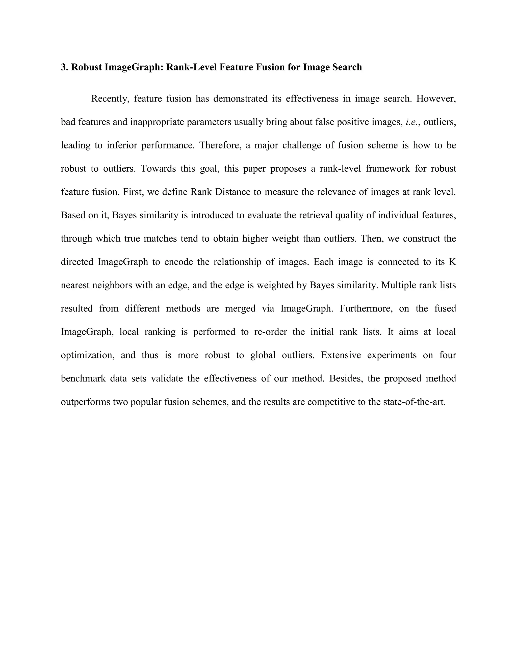 3. Robust ImageGraph: Rank-Level Feature Fusion for Image Search
Recently, feature fusion has demonstrated its effectiveness in image search. However,
bad features and inappropriate parameters usually bring about false positive images, i.e., outliers,
leading to inferior performance. Therefore, a major challenge of fusion scheme is how to be
robust to outliers. Towards this goal, this paper proposes a rank-level framework for robust
feature fusion. First, we define Rank Distance to measure the relevance of images at rank level.
Based on it, Bayes similarity is introduced to evaluate the retrieval quality of individual features,
through which true matches tend to obtain higher weight than outliers. Then, we construct the
directed ImageGraph to encode the relationship of images. Each image is connected to its K
nearest neighbors with an edge, and the edge is weighted by Bayes similarity. Multiple rank lists
resulted from different methods are merged via ImageGraph. Furthermore, on the fused
ImageGraph, local ranking is performed to re-order the initial rank lists. It aims at local
optimization, and thus is more robust to global outliers. Extensive experiments on four
benchmark data sets validate the effectiveness of our method. Besides, the proposed method
outperforms two popular fusion schemes, and the results are competitive to the state-of-the-art.
 