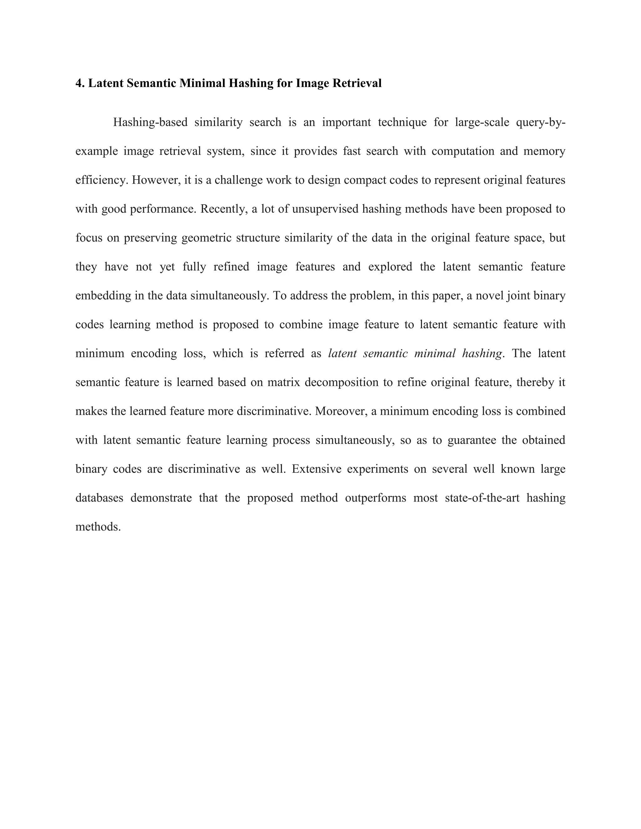 4. Latent Semantic Minimal Hashing for Image Retrieval
Hashing-based similarity search is an important technique for large-scale query-by-
example image retrieval system, since it provides fast search with computation and memory
efficiency. However, it is a challenge work to design compact codes to represent original features
with good performance. Recently, a lot of unsupervised hashing methods have been proposed to
focus on preserving geometric structure similarity of the data in the original feature space, but
they have not yet fully refined image features and explored the latent semantic feature
embedding in the data simultaneously. To address the problem, in this paper, a novel joint binary
codes learning method is proposed to combine image feature to latent semantic feature with
minimum encoding loss, which is referred as latent semantic minimal hashing. The latent
semantic feature is learned based on matrix decomposition to refine original feature, thereby it
makes the learned feature more discriminative. Moreover, a minimum encoding loss is combined
with latent semantic feature learning process simultaneously, so as to guarantee the obtained
binary codes are discriminative as well. Extensive experiments on several well known large
databases demonstrate that the proposed method outperforms most state-of-the-art hashing
methods.
 