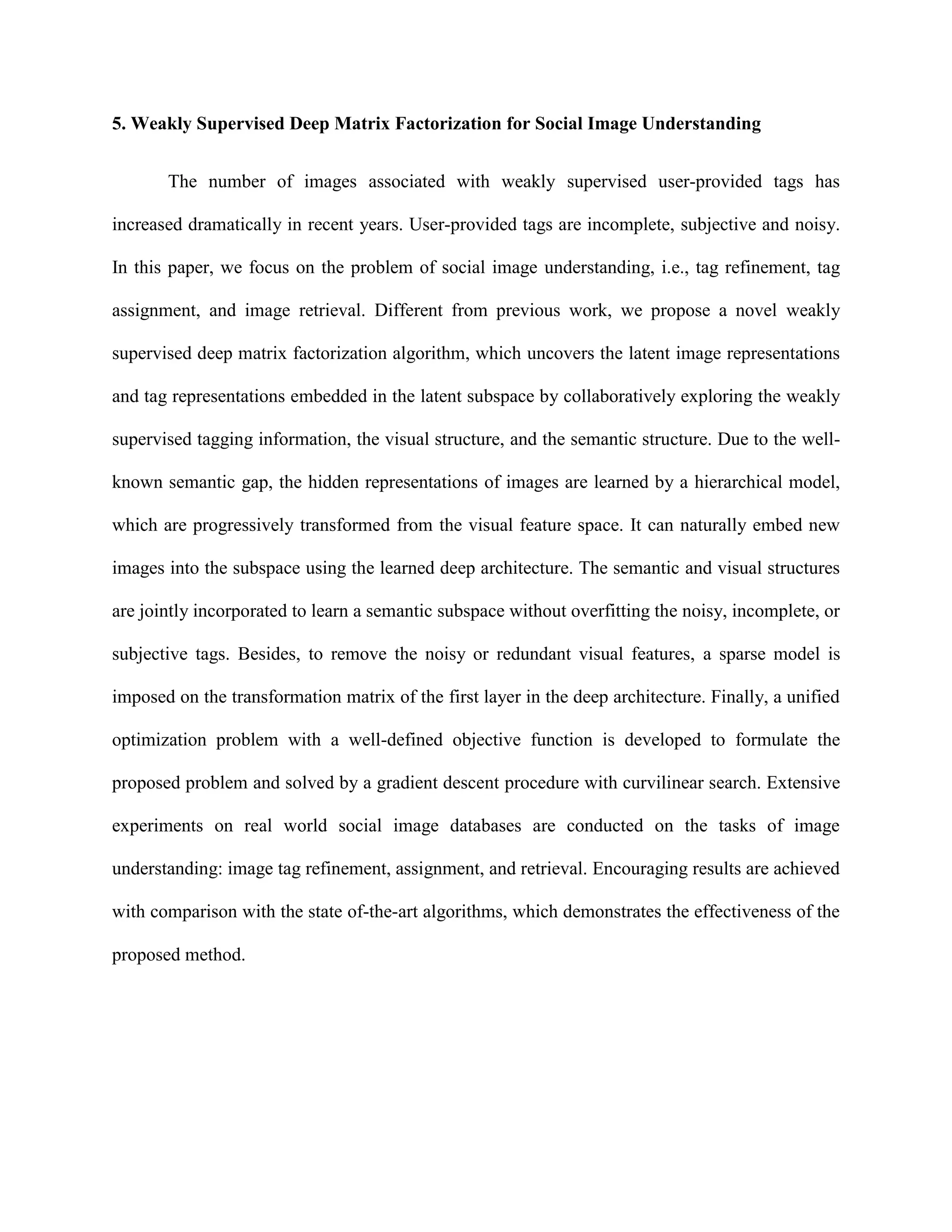 5. Weakly Supervised Deep Matrix Factorization for Social Image Understanding
The number of images associated with weakly supervised user-provided tags has
increased dramatically in recent years. User-provided tags are incomplete, subjective and noisy.
In this paper, we focus on the problem of social image understanding, i.e., tag refinement, tag
assignment, and image retrieval. Different from previous work, we propose a novel weakly
supervised deep matrix factorization algorithm, which uncovers the latent image representations
and tag representations embedded in the latent subspace by collaboratively exploring the weakly
supervised tagging information, the visual structure, and the semantic structure. Due to the well-
known semantic gap, the hidden representations of images are learned by a hierarchical model,
which are progressively transformed from the visual feature space. It can naturally embed new
images into the subspace using the learned deep architecture. The semantic and visual structures
are jointly incorporated to learn a semantic subspace without overfitting the noisy, incomplete, or
subjective tags. Besides, to remove the noisy or redundant visual features, a sparse model is
imposed on the transformation matrix of the first layer in the deep architecture. Finally, a unified
optimization problem with a well-defined objective function is developed to formulate the
proposed problem and solved by a gradient descent procedure with curvilinear search. Extensive
experiments on real world social image databases are conducted on the tasks of image
understanding: image tag refinement, assignment, and retrieval. Encouraging results are achieved
with comparison with the state of-the-art algorithms, which demonstrates the effectiveness of the
proposed method.
 