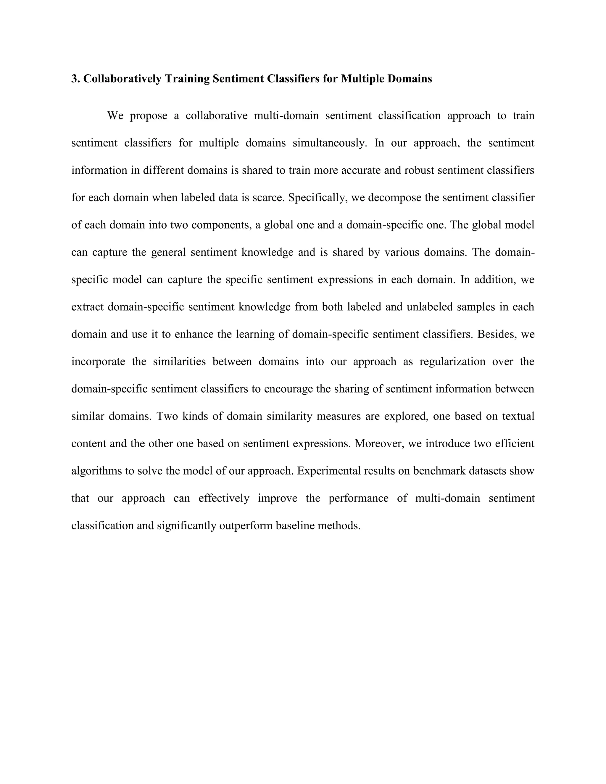 3. Collaboratively Training Sentiment Classifiers for Multiple Domains
We propose a collaborative multi-domain sentiment classification approach to train
sentiment classifiers for multiple domains simultaneously. In our approach, the sentiment
information in different domains is shared to train more accurate and robust sentiment classifiers
for each domain when labeled data is scarce. Specifically, we decompose the sentiment classifier
of each domain into two components, a global one and a domain-specific one. The global model
can capture the general sentiment knowledge and is shared by various domains. The domain-
specific model can capture the specific sentiment expressions in each domain. In addition, we
extract domain-specific sentiment knowledge from both labeled and unlabeled samples in each
domain and use it to enhance the learning of domain-specific sentiment classifiers. Besides, we
incorporate the similarities between domains into our approach as regularization over the
domain-specific sentiment classifiers to encourage the sharing of sentiment information between
similar domains. Two kinds of domain similarity measures are explored, one based on textual
content and the other one based on sentiment expressions. Moreover, we introduce two efficient
algorithms to solve the model of our approach. Experimental results on benchmark datasets show
that our approach can effectively improve the performance of multi-domain sentiment
classification and significantly outperform baseline methods.
 