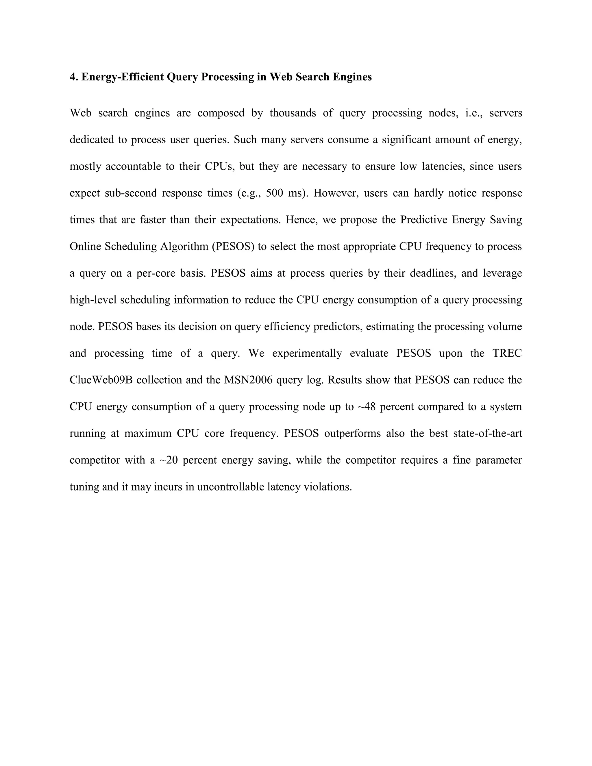 4. Energy-Efficient Query Processing in Web Search Engines
Web search engines are composed by thousands of query processing nodes, i.e., servers
dedicated to process user queries. Such many servers consume a significant amount of energy,
mostly accountable to their CPUs, but they are necessary to ensure low latencies, since users
expect sub-second response times (e.g., 500 ms). However, users can hardly notice response
times that are faster than their expectations. Hence, we propose the Predictive Energy Saving
Online Scheduling Algorithm (PESOS) to select the most appropriate CPU frequency to process
a query on a per-core basis. PESOS aims at process queries by their deadlines, and leverage
high-level scheduling information to reduce the CPU energy consumption of a query processing
node. PESOS bases its decision on query efficiency predictors, estimating the processing volume
and processing time of a query. We experimentally evaluate PESOS upon the TREC
ClueWeb09B collection and the MSN2006 query log. Results show that PESOS can reduce the
CPU energy consumption of a query processing node up to ~48 percent compared to a system
running at maximum CPU core frequency. PESOS outperforms also the best state-of-the-art
competitor with a ~20 percent energy saving, while the competitor requires a fine parameter
tuning and it may incurs in uncontrollable latency violations.
 