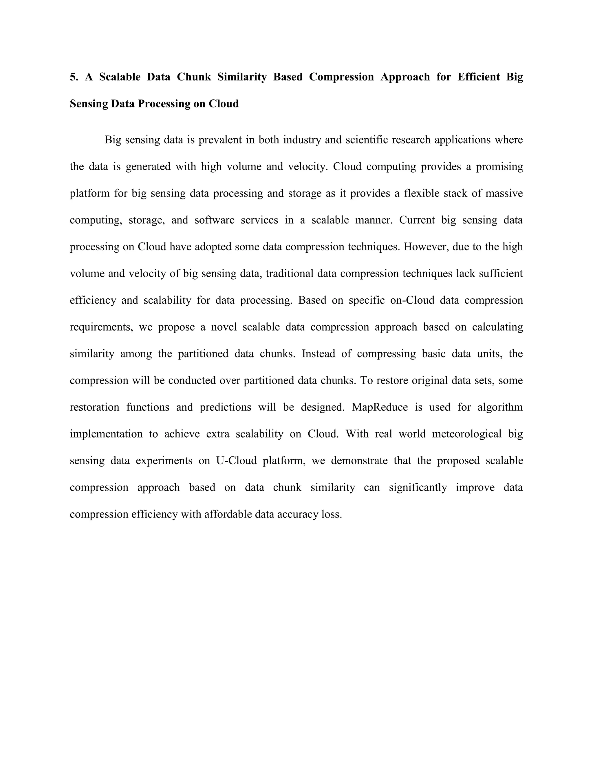 5. A Scalable Data Chunk Similarity Based Compression Approach for Efficient Big
Sensing Data Processing on Cloud
Big sensing data is prevalent in both industry and scientific research applications where
the data is generated with high volume and velocity. Cloud computing provides a promising
platform for big sensing data processing and storage as it provides a flexible stack of massive
computing, storage, and software services in a scalable manner. Current big sensing data
processing on Cloud have adopted some data compression techniques. However, due to the high
volume and velocity of big sensing data, traditional data compression techniques lack sufficient
efficiency and scalability for data processing. Based on specific on-Cloud data compression
requirements, we propose a novel scalable data compression approach based on calculating
similarity among the partitioned data chunks. Instead of compressing basic data units, the
compression will be conducted over partitioned data chunks. To restore original data sets, some
restoration functions and predictions will be designed. MapReduce is used for algorithm
implementation to achieve extra scalability on Cloud. With real world meteorological big
sensing data experiments on U-Cloud platform, we demonstrate that the proposed scalable
compression approach based on data chunk similarity can significantly improve data
compression efficiency with affordable data accuracy loss.
 