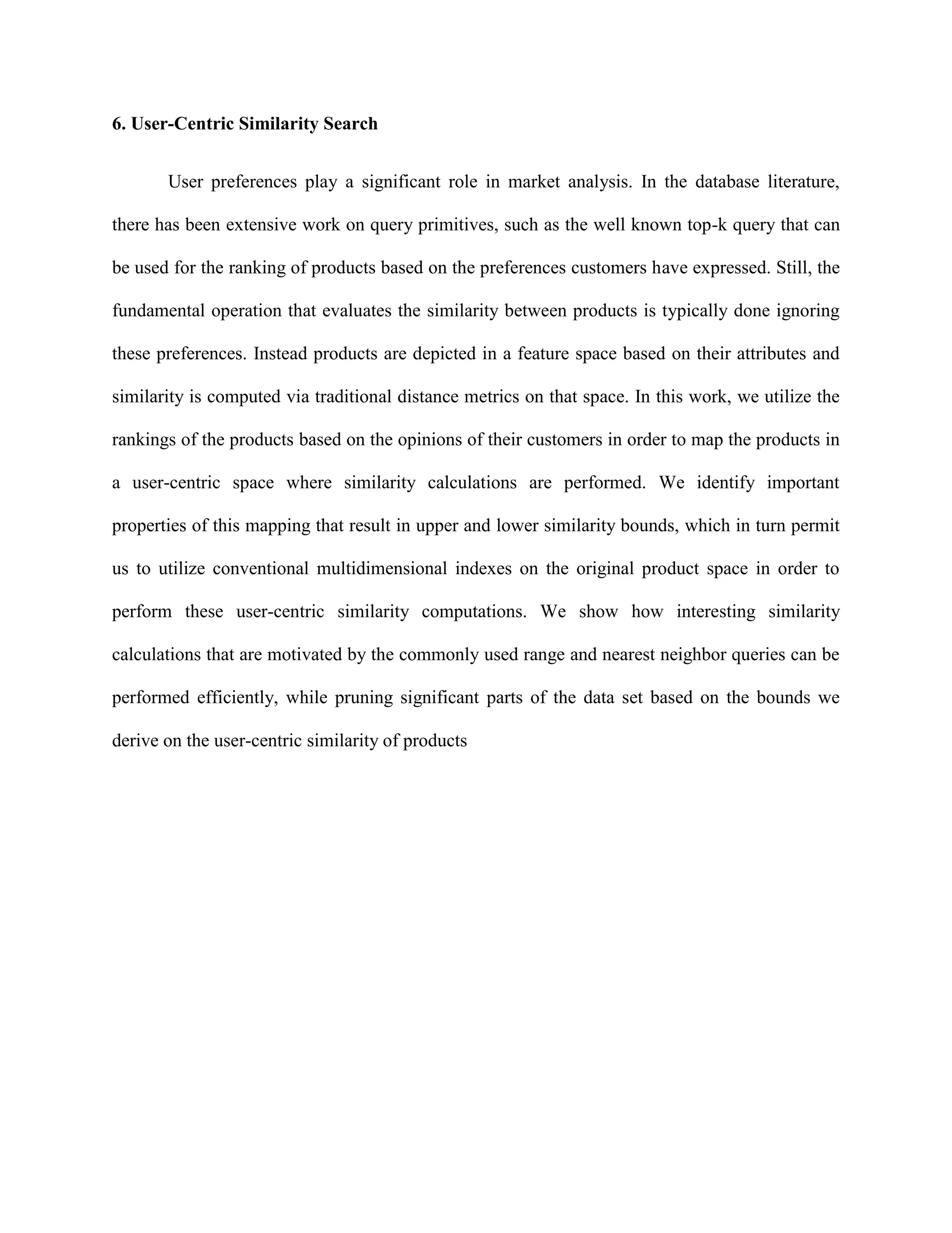 6. User-Centric Similarity Search
User preferences play a significant role in market analysis. In the database literature,
there has been extensive work on query primitives, such as the well known top-k query that can
be used for the ranking of products based on the preferences customers have expressed. Still, the
fundamental operation that evaluates the similarity between products is typically done ignoring
these preferences. Instead products are depicted in a feature space based on their attributes and
similarity is computed via traditional distance metrics on that space. In this work, we utilize the
rankings of the products based on the opinions of their customers in order to map the products in
a user-centric space where similarity calculations are performed. We identify important
properties of this mapping that result in upper and lower similarity bounds, which in turn permit
us to utilize conventional multidimensional indexes on the original product space in order to
perform these user-centric similarity computations. We show how interesting similarity
calculations that are motivated by the commonly used range and nearest neighbor queries can be
performed efficiently, while pruning significant parts of the data set based on the bounds we
derive on the user-centric similarity of products
 