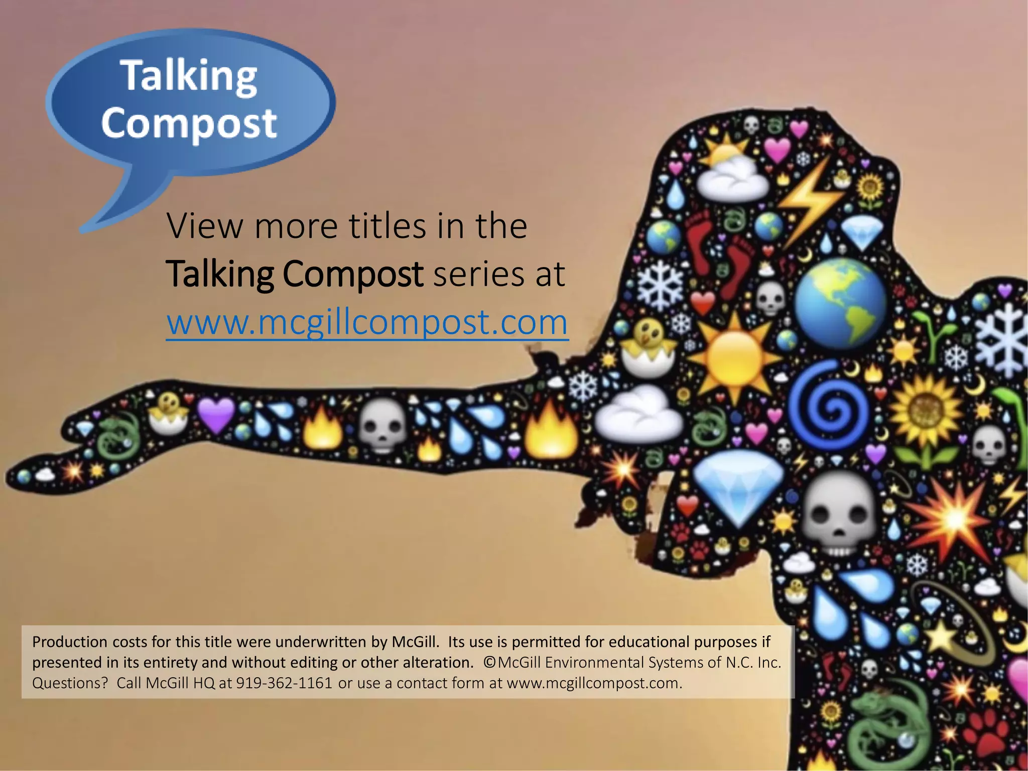 View more titles in the
Talking Compost series at
www.mcgillcompost.com
Production costs for this title were underwritten by McGill. Its use is permitted for educational purposes if
presented in its entirety and without editing or other alteration. ©McGill Environmental Systems of N.C. Inc.
Questions? Call McGill HQ at 919-362-1161 or use a contact form at www.mcgillcompost.com.
 