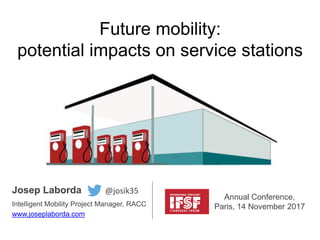 Future mobility:
potential impacts on service stations
Josep Laborda
Intelligent Mobility Project Manager, RACC
www.joseplaborda.com
Annual Conference,
Paris, 14 November 2017
@josik35
 