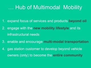 1. expand focus of services and products beyond oil
2. engage with the new mobility lifestyle and its
infrastructural needs
3. enable and encourage multi-modal transportation
4. gas station customer to develop beyond vehicle
owners (only) to become the entire community
… Hub of Multimodal Mobility
 
