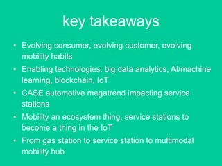 key takeaways
• Evolving consumer, evolving customer, evolving
mobility habits
• Enabling technologies: big data analytics, AI/machine
learning, blockchain, IoT
• CASE automotive megatrend impacting service
stations
• Mobility an ecosystem thing, service stations to
become a thing in the IoT
• From gas station to service station to multimodal
mobility hub
 