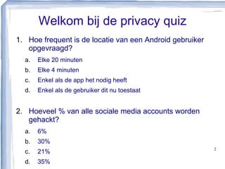Welkom bij de privacy quiz
1. Hoe frequent is de locatie van een Android gebruiker
opgevraagd?
a. Elke 20 minuten
b. Elke 4 minuten
c. Enkel als de app het nodig heeft
d. Enkel als de gebruiker dit nu toestaat
2. Hoeveel % van alle sociale media accounts worden
gehackt?
a. 6%
b. 30%
c. 21%
d. 35%
2
 