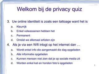 Welkom bij de privacy quiz
3. Uw online identiteit is zoals een tattoage want het is
a. Kleurrijk
b. Enkel volwassenen hebben het
c. Permanent
d. Omdat we allemaal artisten zijn
4. Als je via een Wifi inlogt op het internet dan …
a. Wordt enkel info die aangemaakt die dag opgeladen
b. Alle informatie opgeladen
c. Kunnen mensen niet zien dat je op sociale media zit
d. Worden enkel kat en honden foto’s opgeladen
3
 