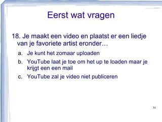 Eerst wat vragen
18. Je maakt een video en plaatst er een liedje
van je favoriete artist eronder…
a. Je kunt het zomaar uploaden
b. YouTube laat je toe om het up te loaden maar je
krijgt een een mail
c. YouTube zal je video niet publiceren
34
 