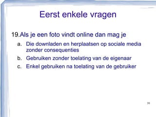 Eerst enkele vragen
19.Als je een foto vindt online dan mag je
a. Die downladen en herplaatsen op sociale media
zonder consequenties
b. Gebruiken zonder toelating van de eigenaar
c. Enkel gebruiken na toelating van de gebruiker
39
 