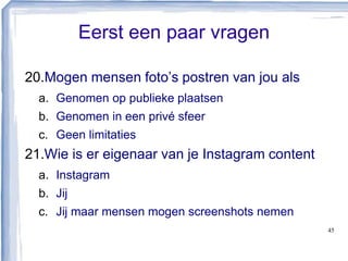 Eerst een paar vragen
20.Mogen mensen foto’s postren van jou als
a. Genomen op publieke plaatsen
b. Genomen in een privé sfeer
c. Geen limitaties
21.Wie is er eigenaar van je Instagram content
a. Instagram
b. Jij
c. Jij maar mensen mogen screenshots nemen
45
 
