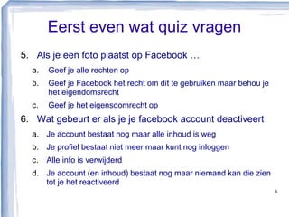 Eerst even wat quiz vragen
5. Als je een foto plaatst op Facebook …
a. Geef je alle rechten op
b. Geef je Facebook het recht om dit te gebruiken maar behou je
het eigendomsrecht
c. Geef je het eigensdomrecht op
6. Wat gebeurt er als je je facebook account deactiveert
a. Je account bestaat nog maar alle inhoud is weg
b. Je profiel bestaat niet meer maar kunt nog inloggen
c. Alle info is verwijderd
d. Je account (en inhoud) bestaat nog maar niemand kan die zien
tot je het reactiveerd
6
 