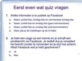 Eerst even wat quiz vragen
7. Welke informatie is er publiek op Facebook
a. Naam, profiel foto, omslag foto en commentaar omslag foto
b. Naam, profiel foto en omslag foto (geen kommentaren)
c. Naam, profiel foto en omslag foto (met kommentaren)
d. Geen (als je de instellingen op de rit hebt)
8. Je hebt een oogje op een kennis en je schrijft een
privébericht via Facebook. Je twijfelt dus je verwijdert
het bericht zonder te verzenden en je sluit het scherm.
Weet Facebook wat je hebt geschreven?
a. Ja
b. Nee
7
 